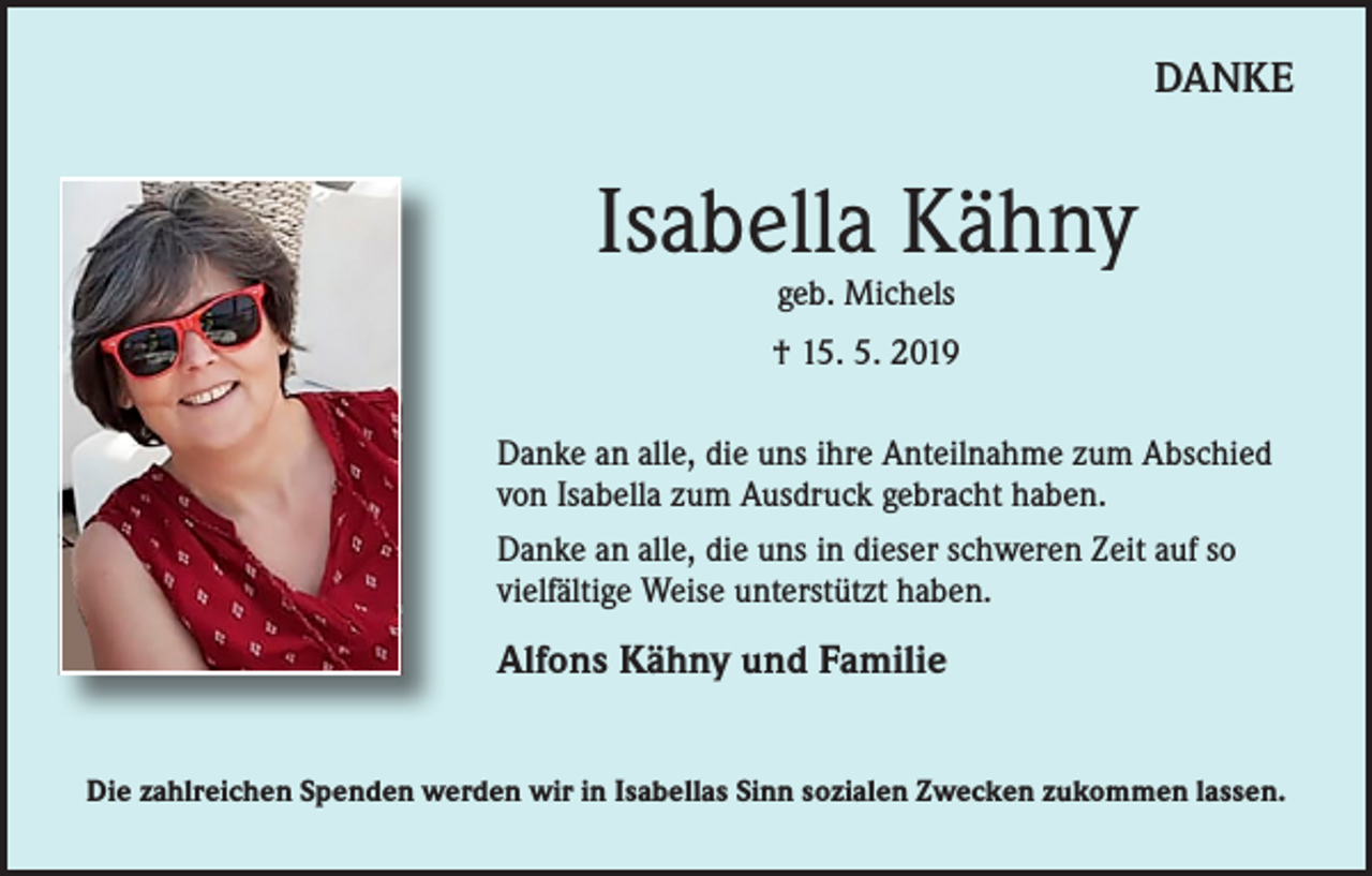 <p>DANKE</p><p>Isabella Kähny<br />geb. Michels</p><p>† 15. 5. 2019<br />Danke an alle, die uns ihre Anteilnahme zum Abschied<br />von Isabella zum Ausdruck gebracht haben.<br />Danke an alle, die uns in dieser schweren Zeit auf so<br />vielfältige Weise unterstützt haben.</p><p>Alfons Kähny und Familie<br />Die zahlreichen Spenden werden wir in Isabellas Sinn sozialen Zwecken zukommen lassen.</p>
