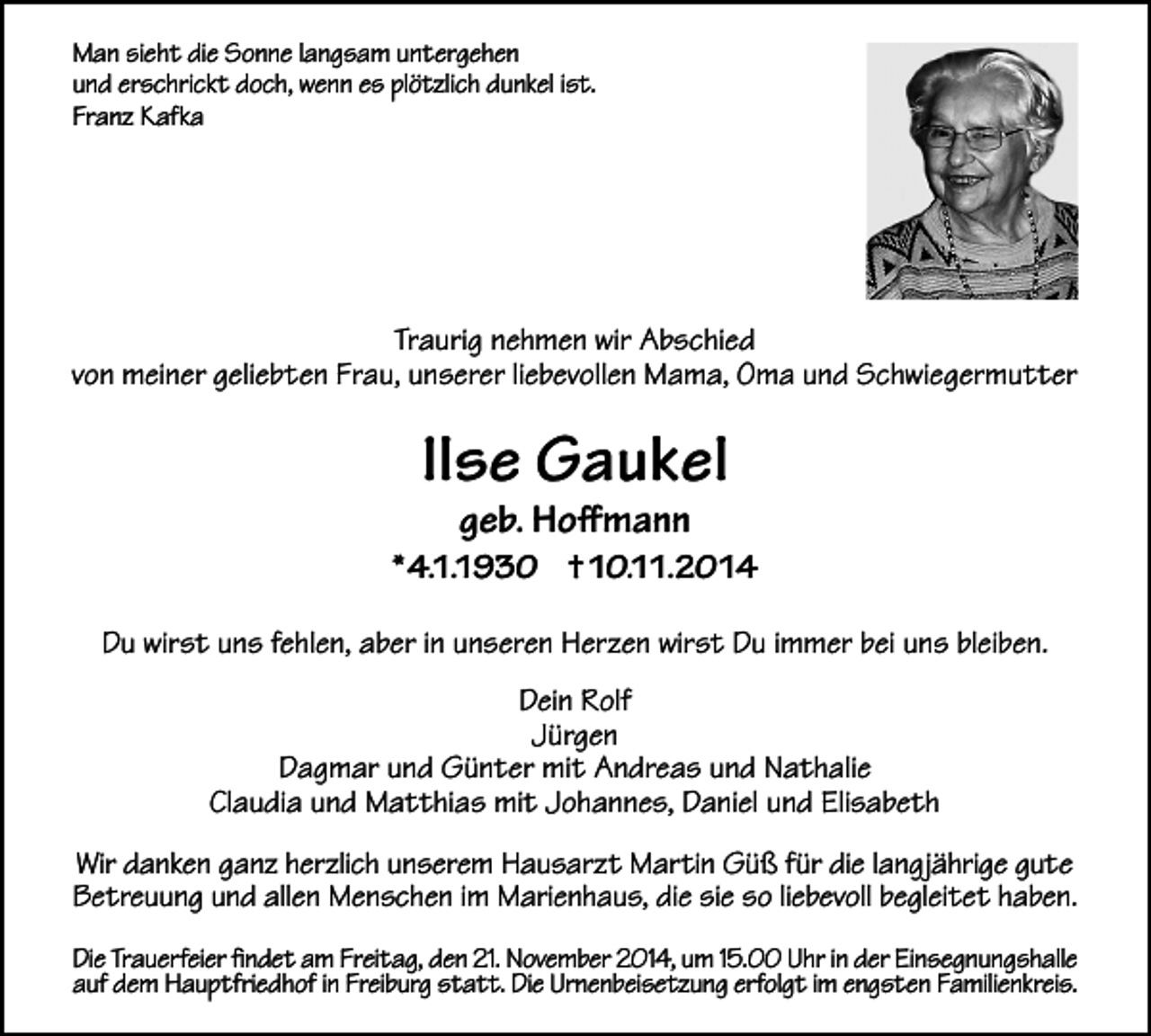 <p>Man sieht die Sonne langsam untergehen<br />und erschrickt doch, wenn es plötzlich dunkel ist.<br />Franz Kafka</p><p>Traurig nehmen wir Abschied<br />von meiner geliebten Frau, unserer liebevollen Mama, Oma und Schwiegermutter</p><p>Ilse Gaukel<br />geb. Hoffmann</p><p>* 4.1.1930 † 10.11.2014<br />Du wirst uns fehlen, aber in unseren Herzen wirst Du immer bei uns bleiben.<br />Dein Rolf<br />Jürgen<br />Dagmar und Günter mit Andreas und Nathalie<br />Claudia und Matthias mit Johannes, Daniel und Elisabeth<br />Wir danken ganz herzlich unserem Hausarzt Martin Güß für die langjährige gute<br />Betreuung und allen Menschen im Marienhaus, die sie so liebevoll begleitet haben.<br />Die Trauerfeier findet am Freitag, den 21. November 2014, um 15.00 Uhr in der Einsegnungshalle<br />auf dem Hauptfriedhof in Freiburg statt. Die Urnenbeisetzung erfolgt im engsten Familienkreis.</p>