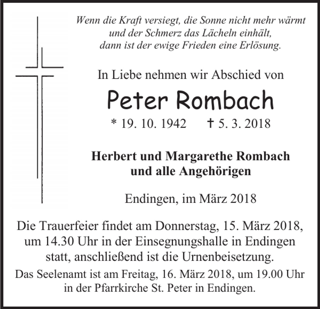 <p>Wenn die Kraft versiegt, die Sonne nicht mehr wärmt<br />und der Schmerz das Lächeln einhält,<br />dann ist der ewige Frieden eine Erlösung.</p><p>In Liebe nehmen wir Abschied von</p><p>Peter Rombach<br />* 19. 10. 1942</p><p> 5. 3. 2018</p><p>Herbert und Margarethe Rombach<br />und alle Angehörigen<br />Endingen, im März 2018<br />Die Trauerfeier findet am Donnerstag, 15. März 2018,<br />um 14.30 Uhr in der Einsegnungshalle in Endingen<br />statt, anschließend ist die Urnenbeisetzung.<br />Das Seelenamt ist am Freitag, 16. März 2018, um 19.00 Uhr<br />in der Pfarrkirche St. Peter in Endingen.</p>