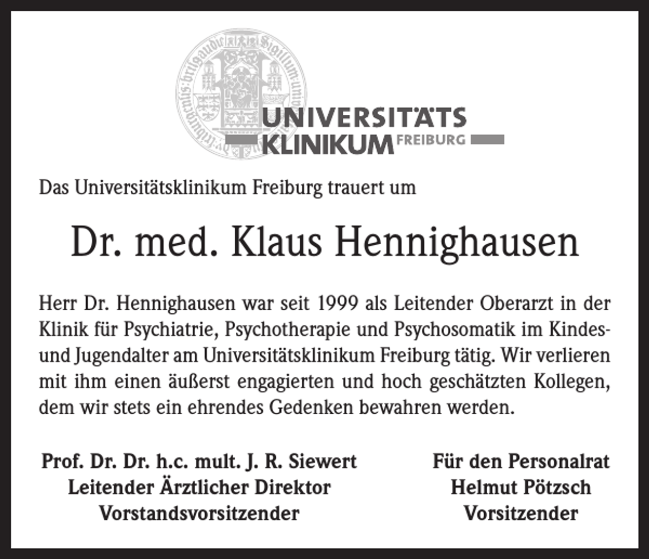 <p>Das Universitätsklinikum Freiburg trauert um</p><p>Dr. med. Klaus Hennighausen<br />Herr Dr. Hennighausen war seit 1999 als Leitender Oberarzt in der<br />Klinik für Psychiatrie, Psychotherapie und Psychosomatik im Kindesund Jugendalter am Universitätsklinikum Freiburg tätig. Wir verlieren<br />mit ihm einen äußerst engagierten und hoch geschätzten Kollegen,<br />dem wir stets ein ehrendes Gedenken bewahren werden.<br />Prof. Dr. Dr. h.c. mult. J. R. Siewert<br />Leitender Ärztlicher Direktor</p><p>Vorstandsvorsitzender</p><p>Für den Personalrat<br />Helmut Pötzsch<br />Vorsitzender</p>