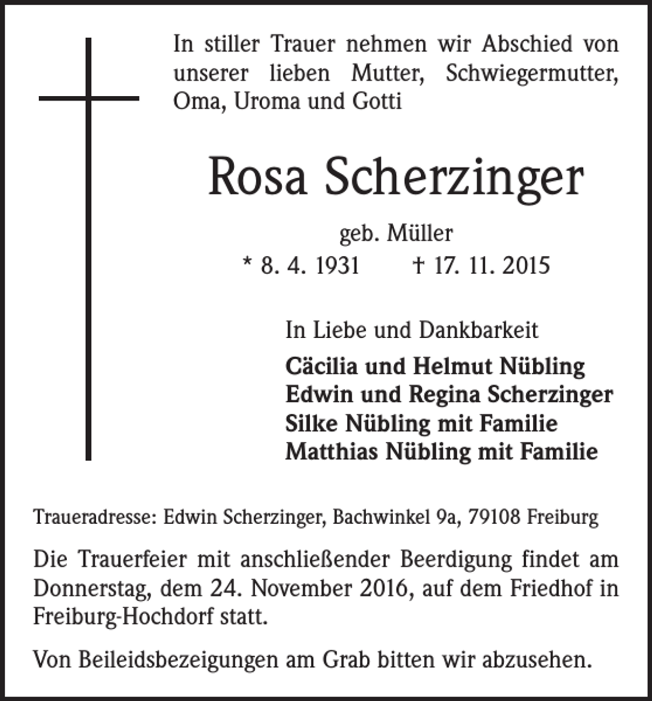 <p>In stiller Trauer nehmen wir Abschied von<br />unserer lieben Mutter, Schwiegermutter,<br />Oma, Uroma und Gotti</p><p>Rosa Scherzinger<br />geb. Müller<br />* 8. 4. 1931 † 17. 11. 2015<br />In Liebe und Dankbarkeit<br />Cäcilia und Helmut Nübling<br />Edwin und Regina Scherzinger<br />Silke Nübling mit Familie<br />Matthias Nübling mit Familie<br />Traueradresse: Edwin Scherzinger, Bachwinkel 9a, 79108 Freiburg</p><p>Die Trauerfeier mit anschließender Beerdigung findet am<br />Donnerstag, dem 24. November 2016, auf dem Friedhof in<br />Freiburg-Hochdorf statt.<br />Von Beileidsbezeigungen am Grab bitten wir abzusehen.</p>