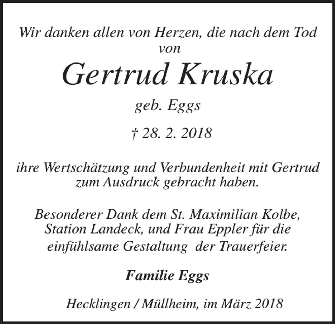<p>Wir danken allen von Herzen, die nach dem Tod<br />von</p><p>Gertrud Kruska<br />geb. Eggs<br />† 28. 2. 2018<br />ihre Wertschätzung und Verbundenheit mit Gertrud<br />zum Ausdruck gebracht haben.<br />Besonderer Dank dem St. Maximilian Kolbe,<br />Station Landeck, und Frau Eppler für die<br />einfühlsame Gestaltung der Trauerfeier.</p><p>Familie Eggs<br />Hecklingen / Müllheim, im März 2018</p>