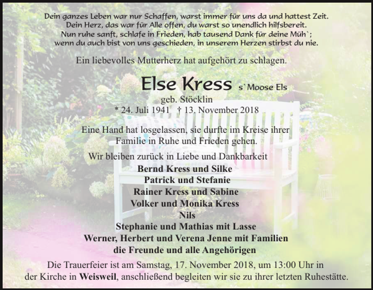 <p>Dein ganzes Leben war nur Schaffen, warst immer für uns da und hattest Zeit.<br />Dein Herz, das war für Alle offen, du warst so unendlich hilfsbereit.<br />Nun ruhe sanft, schlafe in Frieden, hab tausend Dank für deine Müh`;<br />wenn du auch bist von uns geschieden, in unserem Herzen stirbst du nie.</p><p>Ein liebevolles Mutterherz hat aufgehört zu schlagen.</p><p>Else Kress</p><p>s`Moose Els</p><p>geb. Stöcklin<br />* 24. Juli 1941 † 13. November 2018<br />Eine Hand hat losgelassen, sie durfte im Kreise ihrer<br />Familie in Ruhe und Frieden gehen.<br />Wir bleiben zurück in Liebe und Dankbarkeit<br />Bernd Kress und Silke<br />Patrick und Stefanie<br />Rainer Kress und Sabine<br />Volker und Monika Kress<br />Nils<br />Stephanie und Mathias mit Lasse<br />Werner, Herbert und Verena Jenne mit Familien<br />die Freunde und alle Angehörigen<br />Die Trauerfeier ist am Samstag, 17. November 2018, um 13:00 Uhr in<br />der Kirche in Weisweil, anschließend begleiten wir sie zu ihrer letzten Ruhestätte.</p>