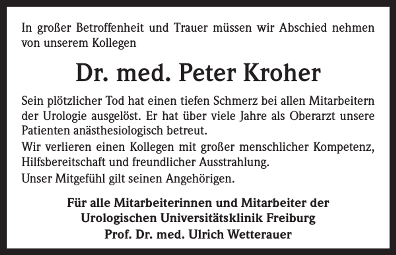 <p>In großer Betroffenheit und Trauer müssen wir Abschied nehmen<br />von unserem Kollegen</p><p>Dr. med. Peter Kroher<br />Sein plötzlicher Tod hat einen tiefen Schmerz bei allen Mitarbeitern<br />der Urologie ausgelöst. Er hat über viele Jahre als Oberarzt unsere<br />Patienten anästhesiologisch betreut.<br />Wir verlieren einen Kollegen mit großer menschlicher Kompetenz,<br />Hilfsbereitschaft und freundlicher Ausstrahlung.<br />Unser Mitgefühl gilt seinen Angehörigen.<br />Für alle Mitarbeiterinnen und Mitarbeiter der<br />Urologischen Universitätsklinik Freiburg<br />Prof. Dr. med. Ulrich Wetterauer</p>