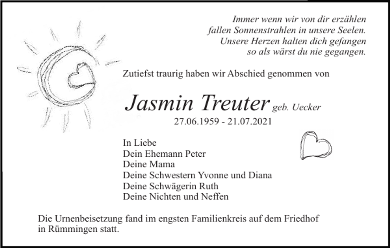 <p>Immer wenn wir von dir erzählen<br />fallen Sonnenstrahlen in unsere Seelen.<br />Unsere Herzen halten dich gefangen<br />so als wärst du nie gegangen.<br />Zutiefst traurig haben wir Abschied genommen von</p><p>Jasmin Treuter geb. Uecker<br />27.06.1959 - 21.07.2021<br />In Liebe<br />Dein Ehemann Peter<br />Deine Mama<br />Deine Schwestern Yvonne und Diana<br />Deine Schwägerin Ruth<br />Deine Nichten und Neffen<br />Die Urnenbeisetzung fand im engsten Familienkreis auf dem Friedhof<br />in Rümmingen statt.</p>