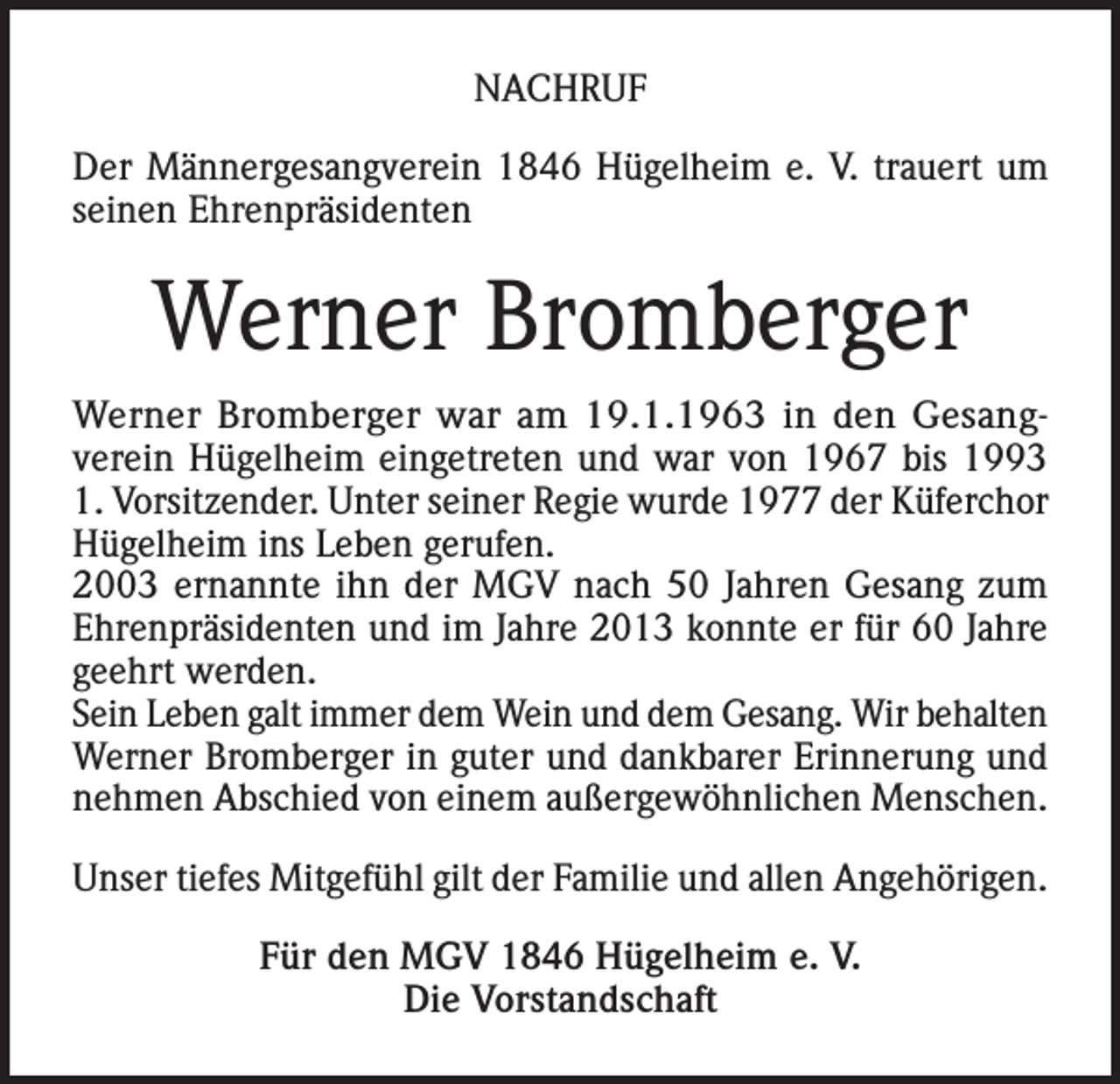 <p>NACHRUF<br />Der Männergesangverein 1846 Hügelheim e. V. trauert um<br />seinen Ehrenpräsidenten</p><p>Werner Bromberger<br />Werner Bromberger war am 19.1.1963 in den Gesangverein Hügelheim eingetreten und war von 1967 bis 1993<br />1. Vorsitzender. Unter seiner Regie wurde 1977 der Küferchor<br />Hügelheim ins Leben gerufen.<br />2003 ernannte ihn der MGV nach 50 Jahren Gesang zum<br />Ehrenpräsidenten und im Jahre 2013 konnte er für 60 Jahre<br />geehrt werden.<br />Sein Leben galt immer dem Wein und dem Gesang. Wir behalten<br />Werner Bromberger in guter und dankbarer Erinnerung und<br />nehmen Abschied von einem außergewöhnlichen Menschen.<br />Unser tiefes Mitgefühl gilt der Familie und allen Angehörigen.<br />Für den MGV 1846 Hügelheim e. V.<br />Die Vorstandschaft</p>