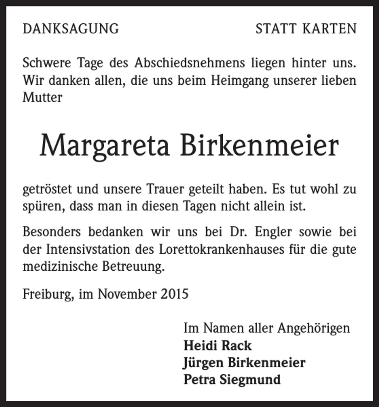 <p>DANKSAGUNG</p><p>STATT KARTEN</p><p>Schwere Tage des Abschiedsnehmens liegen hinter uns.<br />Wir danken allen, die uns beim Heimgang unserer lieben<br />Mutter</p><p>Margareta Birkenmeier<br />getröstet und unsere Trauer geteilt haben. Es tut wohl zu<br />spüren, dass man in diesen Tagen nicht allein ist.<br />Besonders bedanken wir uns bei Dr. Engler sowie bei<br />der Intensivstation des Lorettokrankenhauses für die gute<br />medizinische Betreuung.<br />Freiburg, im November 2015</p><p>Im Namen aller Angehörigen<br />Heidi Rack<br />Jürgen Birkenmeier<br />Petra Siegmund</p>