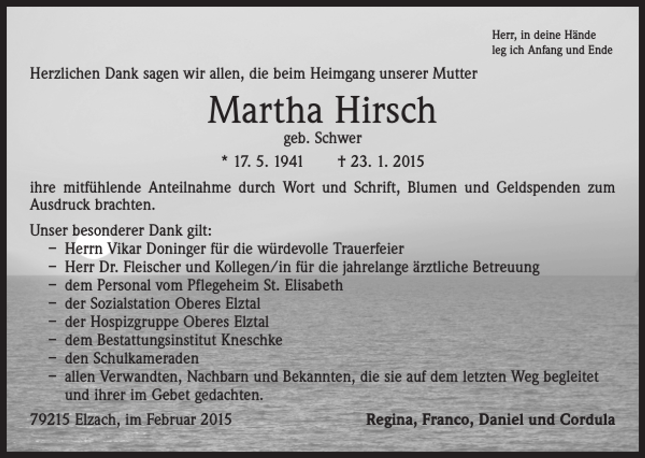 <p>Herr, in deine Hände<br />leg ich Anfang und Ende</p><p>Herzlichen Dank sagen wir allen, die beim Heimgang unserer Mutter</p><p>Martha Hirsch</p><p>geb. Schwer<br />* 17. 5. 1941 † 23. 1. 2015<br />ihre mitfühlende Anteilnahme durch Wort und Schrift, Blumen und Geldspenden zum<br />Ausdruck brachten.<br />Unser besonderer Dank gilt:<br />– Herrn Vikar Doninger für die würdevolle Trauerfeier<br />– Herr Dr. Fleischer und Kollegen/in für die jahrelange ärztliche Betreuung<br />– dem Personal vom Pflegeheim St. Elisabeth<br />– der Sozialstation Oberes Elztal<br />– der Hospizgruppe Oberes Elztal<br />– dem Bestattungsinstitut Kneschke<br />– den Schulkameraden<br />– allen Verwandten, Nachbarn und Bekannten, die sie auf dem letzten Weg begleitet<br />und ihrer im Gebet gedachten.<br />79215 Elzach, im Februar 2015<br />Regina, Franco, Daniel und Cordula</p>