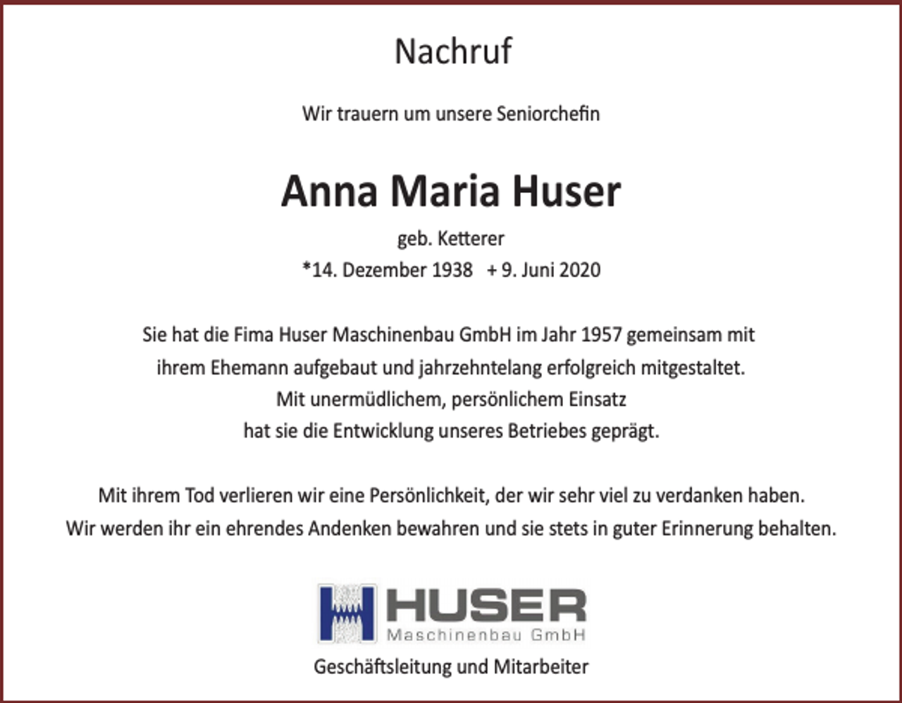 <p>Nachruf<br />Wir trauern um unsere Seniorcheﬁn</p><p>Anna Maria Huser<br />geb. Ketterer<br />*14. Dezember 1938 + 9. Juni 2020<br />Sie hat die Fima Huser Maschinenbau GmbH im Jahr 1957 gemeinsam mit<br />ihrem Ehemann aufgebaut und jahrzehntelang erfolgreich mitgestaltet.<br />Mit unermüdlichem, persönlichem Einsatz<br />hat sie die Entwicklung unseres Betriebes geprägt.<br />Mit ihrem Tod verlieren wir eine Persönlichkeit, der wir sehr viel zu verdanken haben.<br />Wir werden ihr ein ehrendes Andenken bewahren und sie stets in guter Erinnerung behalten.</p><p>Geschäftsleitung und Mitarbeiter</p>
