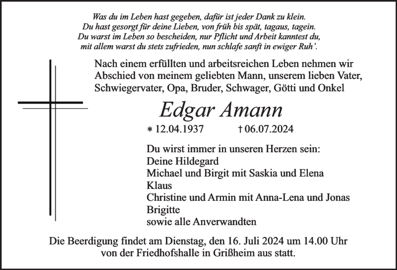 <p>Was du im Leben hast gegeben, dafür ist jeder Dank zu klein.<br />Du hast gesorgt für deine Lieben, von früh bis spät, tagaus, tagein.<br />Du warst im Leben so bescheiden, nur Pflicht und Arbeit kanntest du,<br />mit allem warst du stets zufrieden, nun schlafe sanft in ewiger Ruh’.</p><p>Nach einem erfüllten und arbeitsreichen Leben nehmen wir<br />Abschied von meinem geliebten Mann, unserem lieben Vater,<br />Schwiegervater, Opa, Bruder, Schwager, Götti und Onkel</p><p>Edgar Amann</p><p>* 12.04.1937</p><p>† 06.07.2024</p><p>Du wirst immer in unseren Herzen sein:<br />Deine Hildegard<br />Michael und Birgit mit Saskia und Elena<br />Klaus<br />Christine und Armin mit Anna-Lena und Jonas<br />Brigitte<br />sowie alle Anverwandten<br />Die Beerdigung findet am Dienstag, den 16. Juli 2024 um 14.00 Uhr<br />von der Friedhofshalle in Grißheim aus statt.</p>