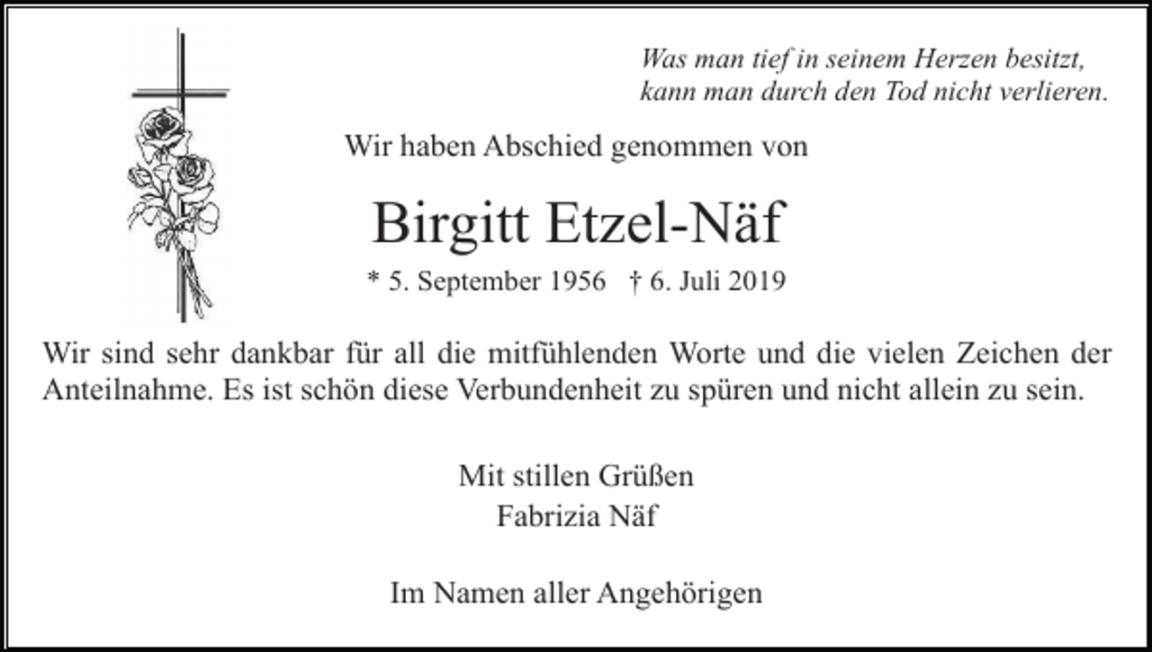 <p>Was man tief in seinem Herzen besitzt,<br />kann man durch den Tod nicht verlieren.</p><p>Wir haben Abschied genommen von</p><p>Birgitt Etzel-Näf<br />* 5. September 1956 † 6. Juli 2019</p><p>Wir sind sehr dankbar für all die mitfühlenden Worte und die vielen Zeichen der<br />Anteilnahme. Es ist schön diese Verbundenheit zu spüren und nicht allein zu sein.<br />Mit stillen Grüßen<br />Fabrizia Näf<br />Im Namen aller Angehörigen</p>