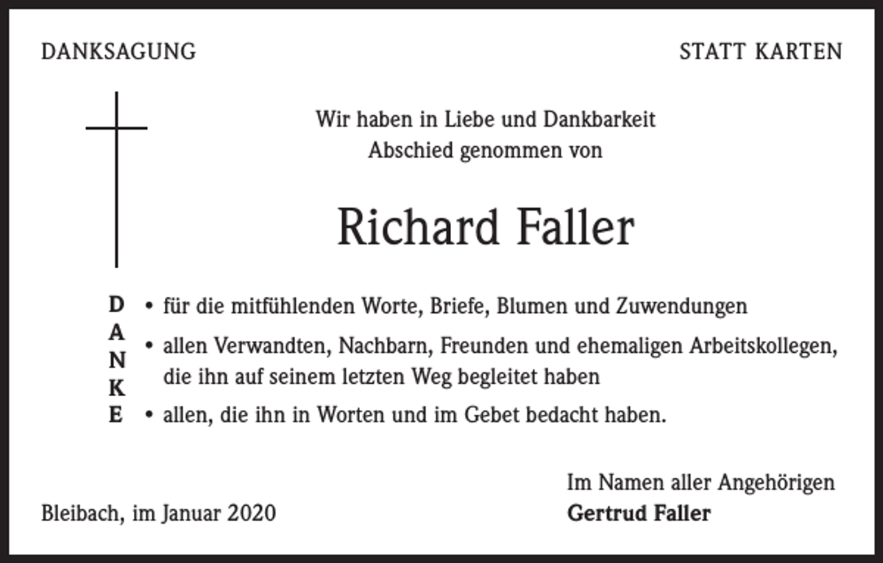 <p>DANKSAGUNG</p><p>STATT KARTEN<br />Wir haben in Liebe und Dankbarkeit<br />Abschied genommen von</p><p>Richard Faller<br />D • für die mitfühlenden Worte, Briefe, Blumen und Zuwendungen<br />A<br />• allen Verwandten, Nachbarn, Freunden und ehemaligen Arbeitskollegen,<br />N<br />die ihn auf seinem letzten Weg begleitet haben<br />K<br />E • allen, die ihn in Worten und im Gebet bedacht haben.</p><p>Bleibach, im Januar 2020</p><p>Im Namen aller Angehörigen<br />Gertrud Faller</p>