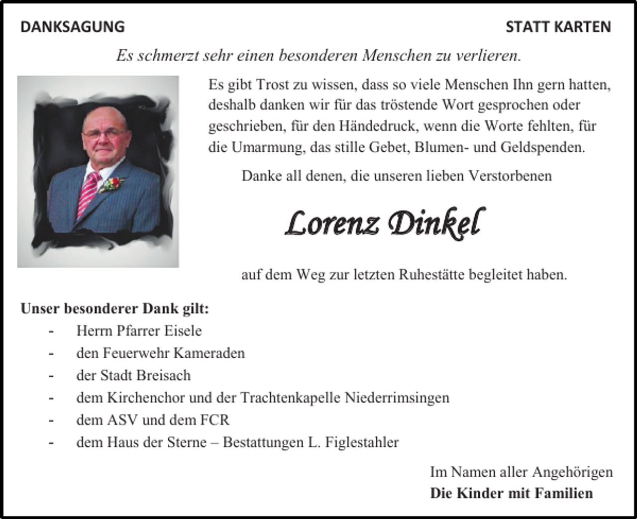 <p>DANKSAGUNG</p><p>STATT KARTEN</p><p>Es schmerzt sehr einen besonderen Menschen zu verlieren.<br />Es gibt Trost zu wissen, dass so viele Menschen Ihn gern hatten,<br />deshalb danken wir für das tröstende Wort gesprochen oder<br />geschrieben, für den Händedruck, wenn die Worte fehlten, für<br />die Umarmung, das stille Gebet, Blumen- und Geldspenden.<br />Danke all denen, die unseren lieben Verstorbenen</p><p>Lorenz Dinkel<br />auf dem Weg zur letzten Ruhestätte begleitet haben.<br />Unser besonderer Dank gilt:<br />- Herrn Pfarrer Eisele<br />- den Feuerwehr Kameraden<br />- der Stadt Breisach<br />- dem Kirchenchor und der Trachtenkapelle Niederrimsingen<br />- dem ASV und dem FCR<br />- dem Haus der Sterne – Bestattungen L. Figlestahler<br />Im Namen aller Angehörigen<br />Die Kinder mit Familien</p>