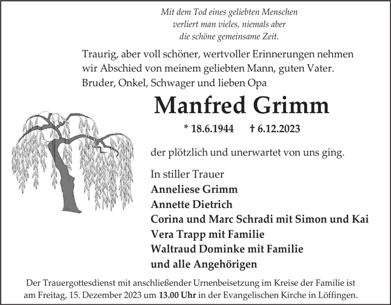 <p>Mit dem Tod eines geliebten Menschen<br />verliert man vieles, niemals aber<br />die schöne gemeinsame Zeit.</p><p>Traurig, aber voll schöner, wertvoller Erinnerungen nehmen<br />wir Abschied von meinem geliebten Mann, guten Vater.<br />Bruder, Onkel, Schwager und lieben Opa</p><p>Manfred Grimm<br />* 18.6.1944</p><p>† 6.12.2023</p><p>der plötzlich und unerwartet von uns ging.</p><p>In stiller Trauer<br />Anneliese Grimm<br />Annette Dietrich<br />Corina und Marc Schradi mit Simon und Kai<br />Vera Trapp mit Familie<br />Waltraud Dominke mit Familie<br />und alle Angehörigen<br />Der Trauergottesdienst mit anschließender Urnenbeisetzung im Kreise der Familie ist<br />am Freitag, 15. Dezember 2023 um 13.00 Uhr in der Evangelischen Kirche in Löffingen.</p>