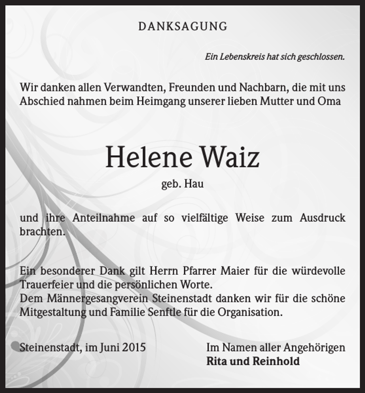 <p>D A NK S A G U NG<br />Ein Lebenskreis hat sich geschlossen.</p><p>Wir danken allen Verwandten, Freunden und Nachbarn, die mit uns<br />Abschied nahmen beim Heimgang unserer lieben Mutter und Oma</p><p>Helene Waiz<br />geb. Hau<br />und ihre Anteilnahme auf so vielfältige Weise zum Ausdruck<br />brachten.<br />Ein besonderer Dank gilt Herrn Pfarrer Maier für die würdevolle<br />Trauerfeier und die persönlichen Worte.<br />Dem Männergesangverein Steinenstadt danken wir für die schöne<br />Mitgestaltung und Familie Senftle für die Organisation.<br />Steinenstadt, im Juni 2015</p><p>Im Namen aller Angehörigen<br />Rita und Reinhold</p>