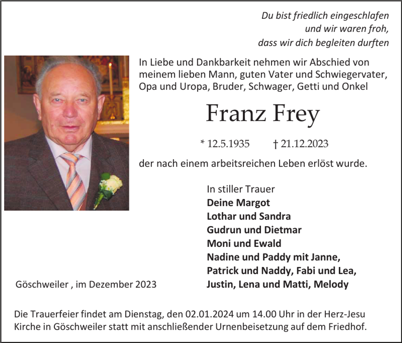 <p>Du bist friedlich eingeschlafen<br />und wir waren froh,<br />dass wir dich begleiten durften</p><p>In Liebe und Dankbarkeit nehmen wir Abschied von<br />meinem lieben Mann, guten Vater und Schwiegervater,<br />Opa und Uropa, Bruder, Schwager, Getti und Onkel</p><p>Franz Frey<br />* 12.5.1935</p><p>† 21.12.2023</p><p>der nach einem arbeitsreichen Leben erlöst wurde.</p><p>Göschweiler , im Dezember 2023</p><p>In stiller Trauer<br />Deine Margot<br />Lothar und Sandra<br />Gudrun und Dietmar<br />Moni und Ewald<br />Nadine und Paddy mit Janne,<br />Patrick und Naddy, Fabi und Lea,<br />Justin, Lena und Matti, Melody</p><p>Die Trauerfeier findet am Dienstag, den 02.01.2024 um 14.00 Uhr in der Herz-Jesu<br />Kirche in Göschweiler statt mit anschließender Urnenbeisetzung auf dem Friedhof.</p>