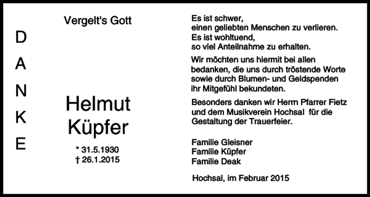 <p>Vergelt's Gott</p><p>D<br />A<br />N<br />K<br />E</p><p>Helmut<br />Küpfer<br />* 31.5.1930<br />† 26.1.2015</p><p>Es ist schwer,<br />einen geliebten Menschen zu verlieren.<br />Es ist wohltuend,<br />so viel Anteilnahme zu erhalten.<br />Wir möchten uns hiermit bei allen<br />bedanken, die uns durch tröstende Worte<br />sowie durch Blumen- und Geldspenden<br />ihr Mitgefühl bekundeten.<br />Besonders danken wir Herrn Pfarrer Fietz<br />und dem Musikverein Hochsal für die<br />Gestaltung der Trauerfeier.<br />Familie Gleisner<br />Familie Küpfer<br />Familie Deak<br />Hochsal, im Februar 2015</p>