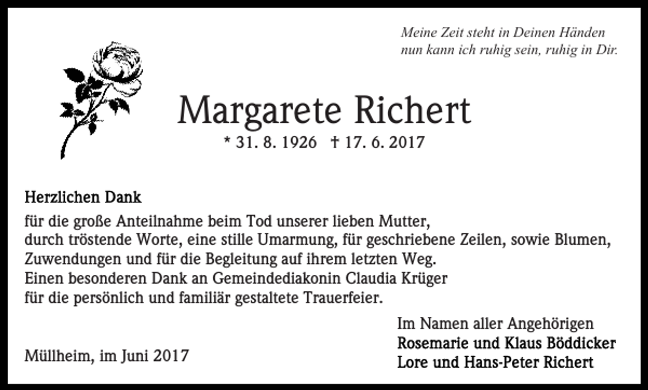 <p>Meine Zeit steht in Deinen Händen<br />nun kann ich ruhig sein, ruhig in Dir.</p><p>Margarete Richert<br />* 31. 8. 1926 † 17. 6. 2017</p><p>für die große Anteilnahme beim Tod unserer lieben Mutter,<br />durch tröstende Worte, eine stille Umarmung, für geschriebene Zeilen, sowie Blumen,<br />Zuwendungen und für die Begleitung auf ihrem letzten Weg.<br />Einen besonderen Dank an Gemeindediakonin Claudia Krüger<br />für die persönlich und familiär gestaltete Trauerfeier.<br />Im Namen aller Angehörigen<br />Müllheim, im Juni 2017</p>