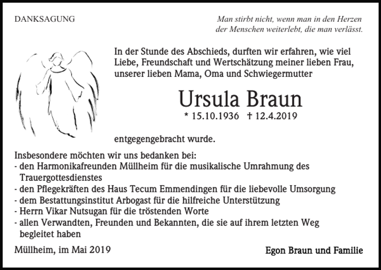 <p>DANKSAGUNG</p><p>Man stirbt nicht, wenn man in den Herzen<br />der Menschen weiterlebt, die man verlässt.</p><p>In der Stunde des Abschieds, durften wir erfahren, wie viel<br />Liebe, Freundschaft und Wertschätzung meiner lieben Frau,<br />unserer lieben Mama, Oma und Schwiegermutter</p><p>Ursula Braun<br />* 15.10.1936 † 12.4.2019<br />entgegengebracht wurde.<br />Insbesondere möchten wir uns bedanken bei:<br />- den Harmonikafreunden Müllheim für die musikalische Umrahmung des<br />Trauergottesdienstes<br />- den Pflegekräften des Haus Tecum Emmendingen für die liebevolle Umsorgung<br />- dem Bestattungsinstitut Arbogast für die hilfreiche Unterstützung<br />- Herrn Vikar Nutsugan für die tröstenden Worte<br />- allen Verwandten, Freunden und Bekannten, die sie auf ihrem letzten Weg<br />begleitet haben<br />Müllheim, im Mai 2019</p>
