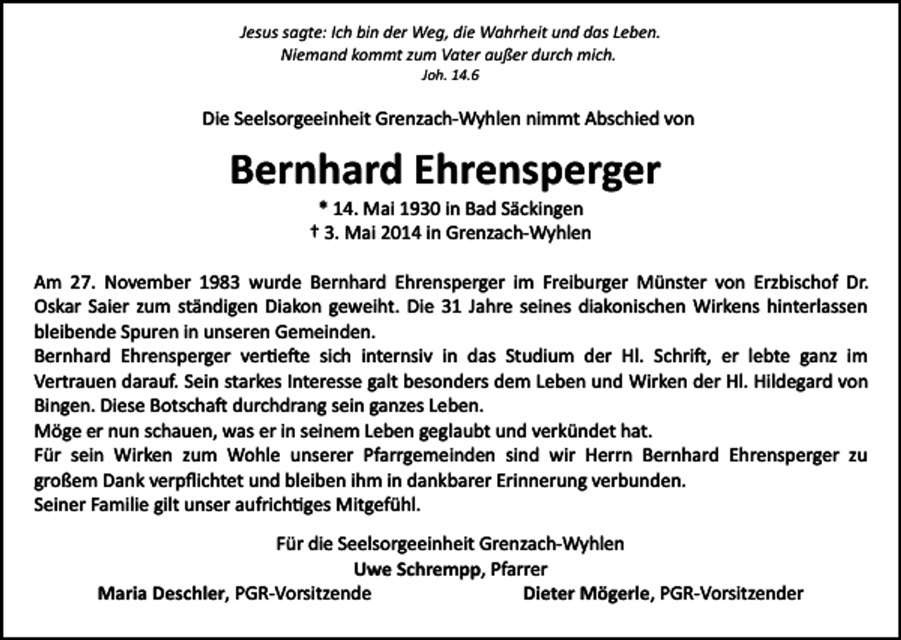 <p>Jesus sagte: Ich bin der Weg, die Wahrheit und das Leben.<br />Niemand kommt zum Vater außer durch mich.<br />Joh. 14.6</p><p>Die Seelsorgeeinheit Grenzach­Wyhlen nimmt Abschied von</p><p>Bernhard Ehrensperger<br />* 14. Mai 1930 in Bad Säckingen<br />† 3. Mai 2014 in Grenzach­Wyhlen<br />Am 27. November 1983 wurde Bernhard Ehrensperger im Freiburger Münster von Erzbischof Dr.<br />Oskar Saier zum ständigen Diakon geweiht. Die 31 Jahre seines diakonischen Wirkens hinterlassen<br />bleibende Spuren in unseren Gemeinden.<br />Bernhard Ehrensperger ver�e�e sich internsiv in das Studium der Hl. Schri�, er lebte ganz im<br />Vertrauen darauf. Sein starkes Interesse galt besonders dem Leben und Wirken der Hl. Hildegard von<br />Bingen. Diese Botscha� durchdrang sein ganzes Leben.<br />Möge er nun schauen, was er in seinem Leben geglaubt und verkündet hat.<br />Für sein Wirken zum Wohle unserer Pfarrgemeinden sind wir Herrn Bernhard Ehrensperger zu<br />großem Dank verpﬂichtet und bleiben ihm in dankbarer Erinnerung verbunden.<br />Seiner Familie gilt unser aufrich�ges Mitgefühl.<br />Für die Seelsorgeeinheit Grenzach­Wyhlen<br />Uwe Schrempp, Pfarrer<br />Maria Deschler, PGR­Vorsitzende<br />Dieter Mögerle, PGR­Vorsitzender</p>