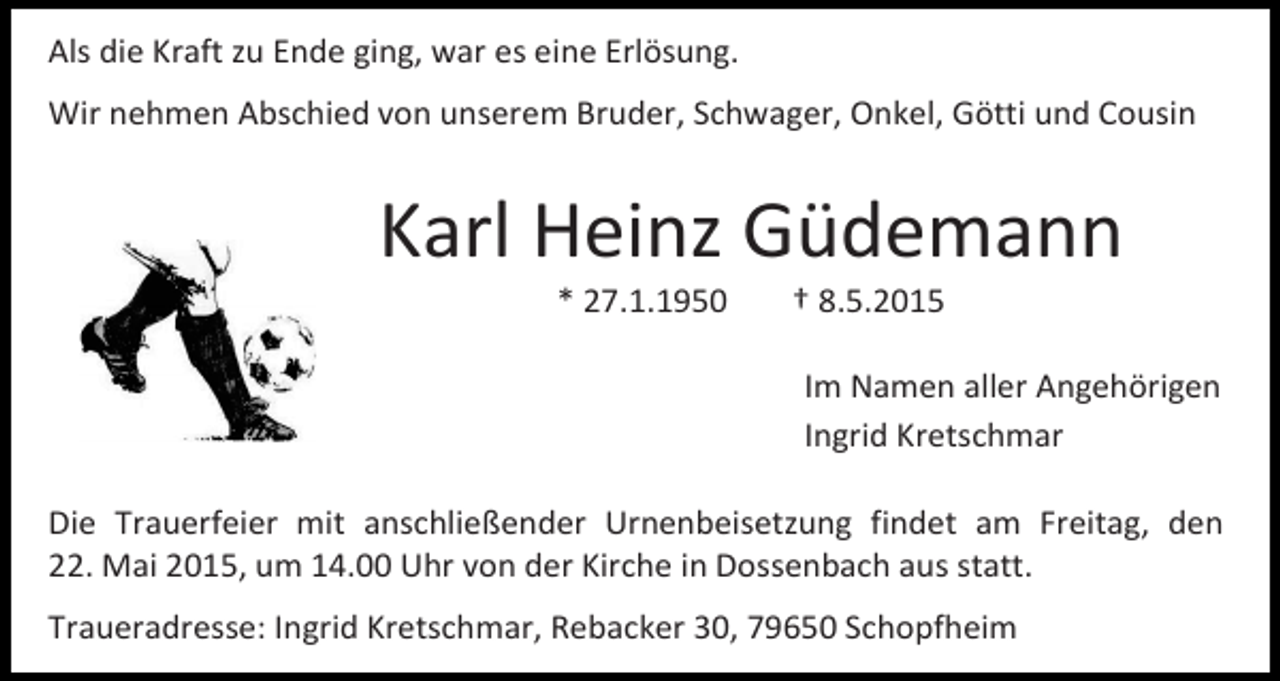 <p>Als die Kraft zu Ende ging, war es eine Erlösung.<br />Wir nehmen Abschied von unserem Bruder, Schwager, Onkel, Götti und Cousin</p><p>Karl Heinz Güdemann<br />* 27.1.1950</p><p>† 8.5.2015</p><p>Im Namen aller Angehörigen<br />Ingrid Kretschmar<br />Die Trauerfeier mit anschließender Urnenbeisetzung findet am Freitag, den<br />22. Mai 2015, um 14.00 Uhr von der Kirche in Dossenbach aus statt.<br />Traueradresse: Ingrid Kretschmar, Rebacker 30, 79650 Schopfheim</p>