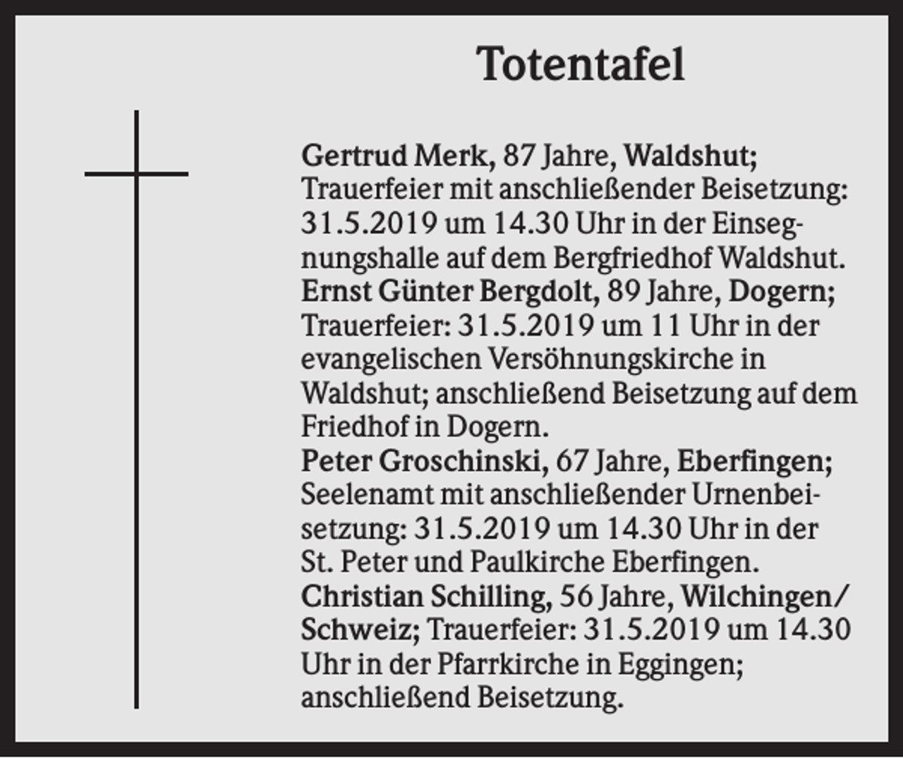 <p>Totentafel<br />Gertrud Merk, 87 Jahre, Waldshut;<br />Trauerfeier mit anschließender Beisetzung:<br />31.5.2019 um 14.30 Uhr in der Einsegnungshalle auf dem Bergfriedhof Waldshut.<br />Ernst Günter Bergdolt, 89 Jahre, Dogern;<br />Trauerfeier: 31.5.2019 um 11 Uhr in der<br />evangelischen Versöhnungskirche in<br />Waldshut; anschließend Beisetzung auf dem<br />Friedhof in Dogern.<br />Peter Groschinski, 67 Jahre, Eberfingen;<br />Seelenamt mit anschließender Urnenbeisetzung: 31.5.2019 um 14.30 Uhr in der<br />St. Peter und Paulkirche Eberfingen.<br />Christian Schilling, 56 Jahre, Wilchingen/<br />Schweiz; Trauerfeier: 31.5.2019 um 14.30<br />Uhr in der Pfarrkirche in Eggingen;<br />anschließend Beisetzung.</p>
