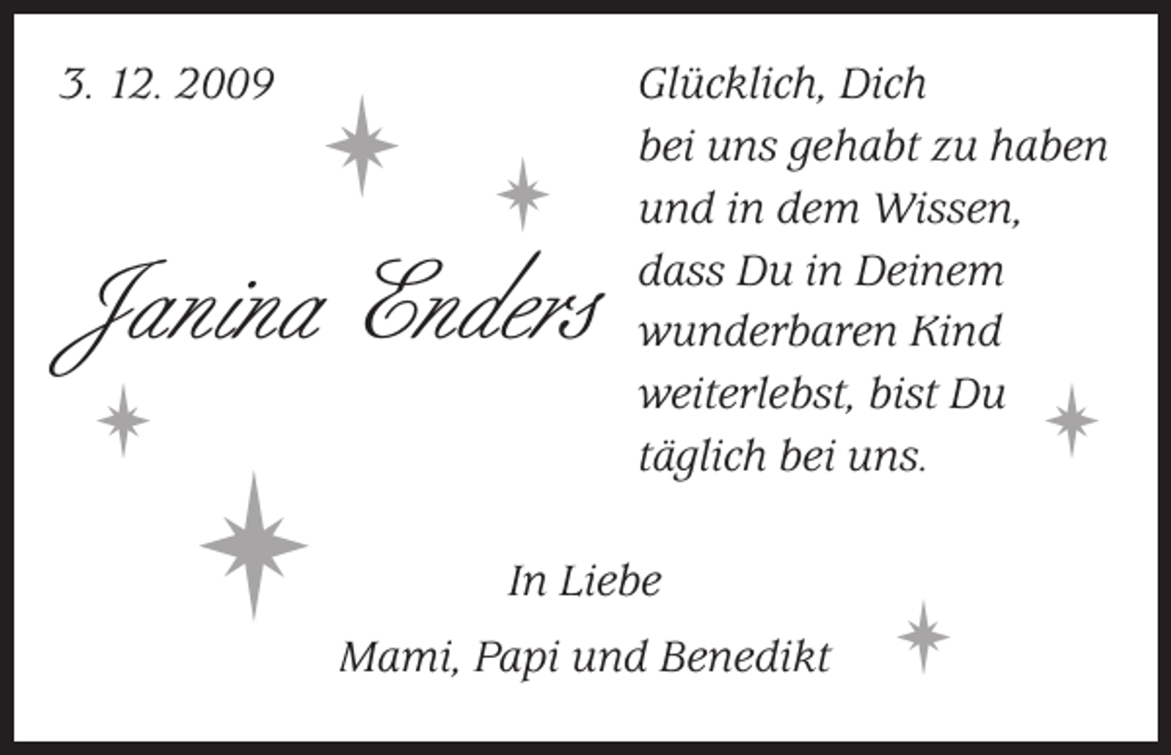 <p>3. 12. 2009 Glücklich, Dich<br />bei uns gehabt zu haben<br />und in dem Wissen,<br />dass Du in Deinem<br />wunderbaren Kind<br />weiterlebst, bist Du<br />täglich bei uns.</p><p></p><p></p><p> <br />Janina Enders</p><p></p><p></p><p></p><p></p><p>In Liebe<br />Mami, Papi und Benedikt</p><p></p><p></p><p></p><p></p>