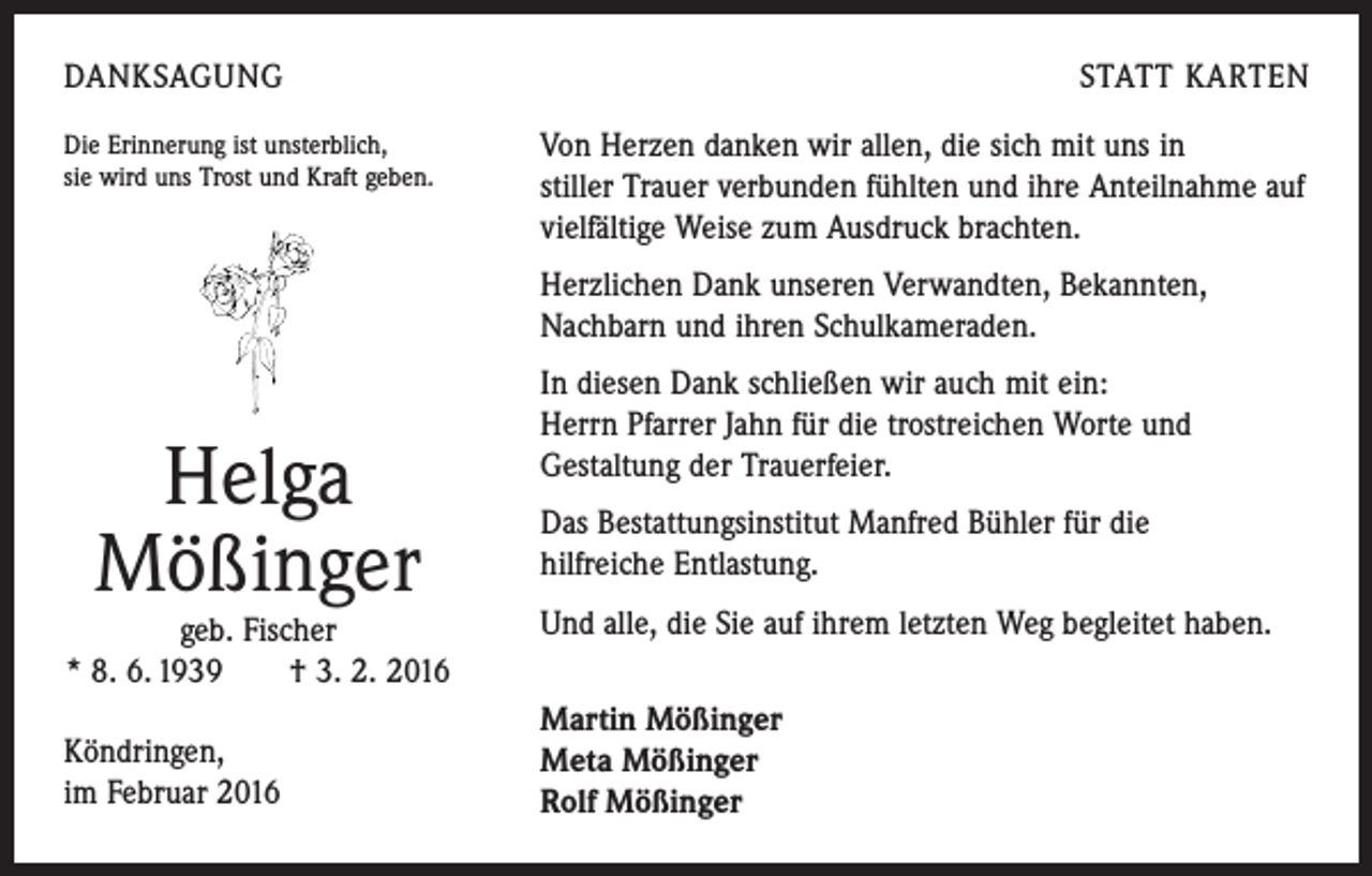 <p>DANKSAGUNG<br />Die Erinnerung ist unsterblich,<br />sie wird uns Trost und Kraft geben.</p><p>STATT KARTEN<br />Von Herzen danken wir allen, die sich mit uns in<br />stiller Trauer verbunden fühlten und ihre Anteilnahme auf<br />vielfältige Weise zum Ausdruck brachten.<br />Herzlichen Dank unseren Verwandten, Bekannten,<br />Nachbarn und ihren Schulkameraden.</p><p>Helga<br />Mößinger</p><p>geb. Fischer<br />* 8. 6. 1939 † 3. 2. 2016<br />Köndringen,<br />im Februar 2016</p><p>In diesen Dank schließen wir auch mit ein:<br />Herrn Pfarrer Jahn für die trostreichen Worte und<br />Gestaltung der Trauerfeier.<br />Das Bestattungsinstitut Manfred Bühler für die<br />hilfreiche Entlastung.<br />Und alle, die Sie auf ihrem letzten Weg begleitet haben.<br />Martin Mößinger<br />Meta Mößinger<br />Rolf Mößinger</p>