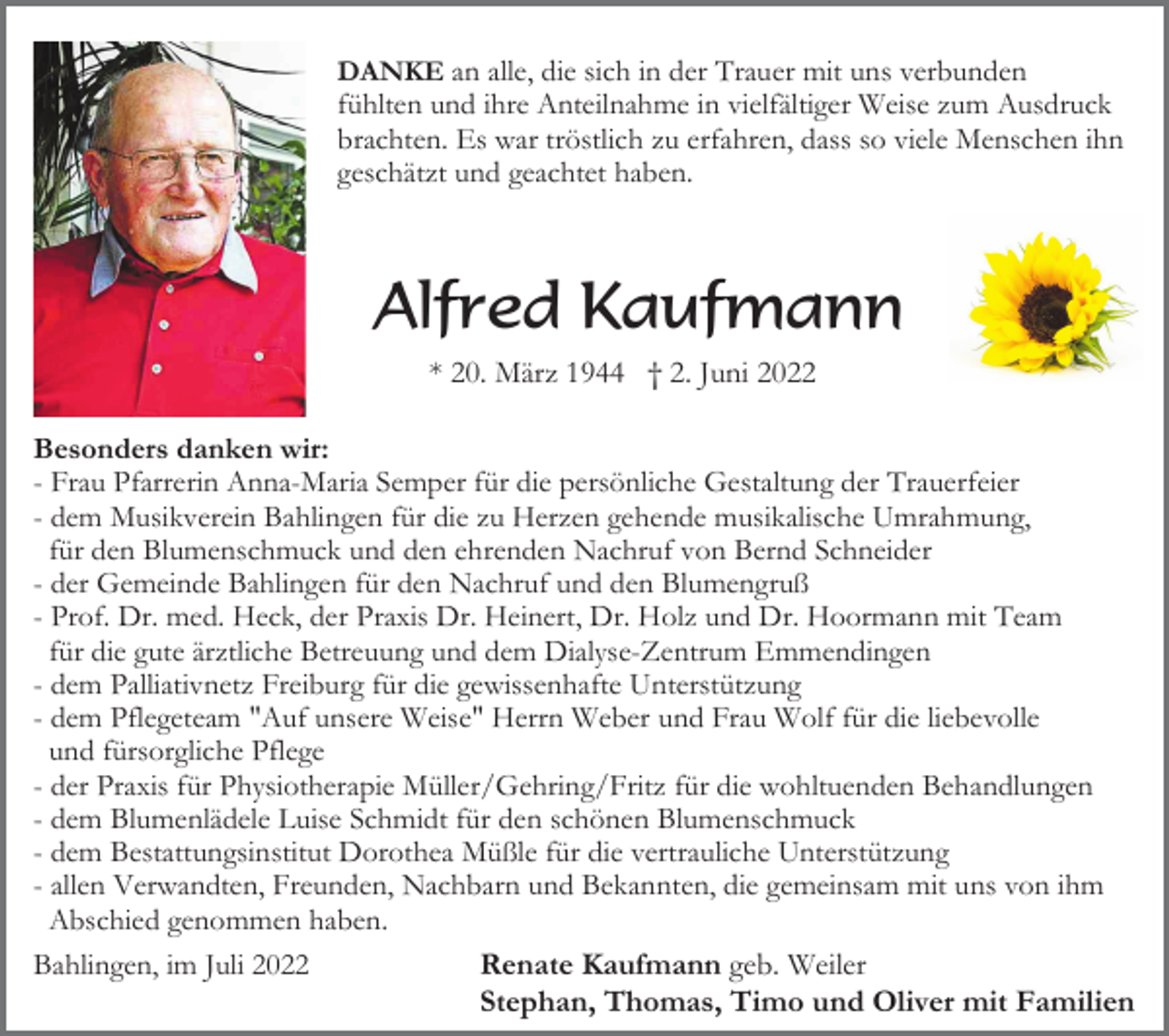 <p>DANKE an alle, die sich in der Trauer mit uns verbunden<br />fühlten und ihre Anteilnahme in vielfältiger Weise zum Ausdruck<br />brachten. Es war tröstlich zu erfahren, dass so viele Menschen ihn<br />geschätzt und geachtet haben.</p><p>Alfred Kaufmann<br />* 20. März 1944 † 2. Juni 2022<br />Besonders danken wir:<br />- Frau Pfarrerin Anna-Maria Semper für die persönliche Gestaltung der Trauerfeier<br />- dem Musikverein Bahlingen für die zu Herzen gehende musikalische Umrahmung,<br />für den Blumenschmuck und den ehrenden Nachruf von Bernd Schneider<br />- der Gemeinde Bahlingen für den Nachruf und den Blumengruß<br />- Prof. Dr. med. Heck, der Praxis Dr. Heinert, Dr. Holz und Dr. Hoormann mit Team<br />für die gute ärztliche Betreuung und dem Dialyse-Zentrum Emmendingen<br />- dem Palliativnetz Freiburg für die gewissenhafte Unterstützung<br />- dem Pflegeteam "Auf unsere Weise" Herrn Weber und Frau Wolf für die liebevolle<br />und fürsorgliche Pflege<br />- der Praxis für Physiotherapie Müller/Gehring/Fritz für die wohltuenden Behandlungen<br />- dem Blumenlädele Luise Schmidt für den schönen Blumenschmuck<br />- dem Bestattungsinstitut Dorothea Müßle für die vertrauliche Unterstützung<br />- allen Verwandten, Freunden, Nachbarn und Bekannten, die gemeinsam mit uns von ihm<br />Abschied genommen haben.<br />Bahlingen, im Juli 2022<br />Renate Kaufmann geb. Weiler<br />Stephan, Thomas, Timo und Oliver mit Familien</p>