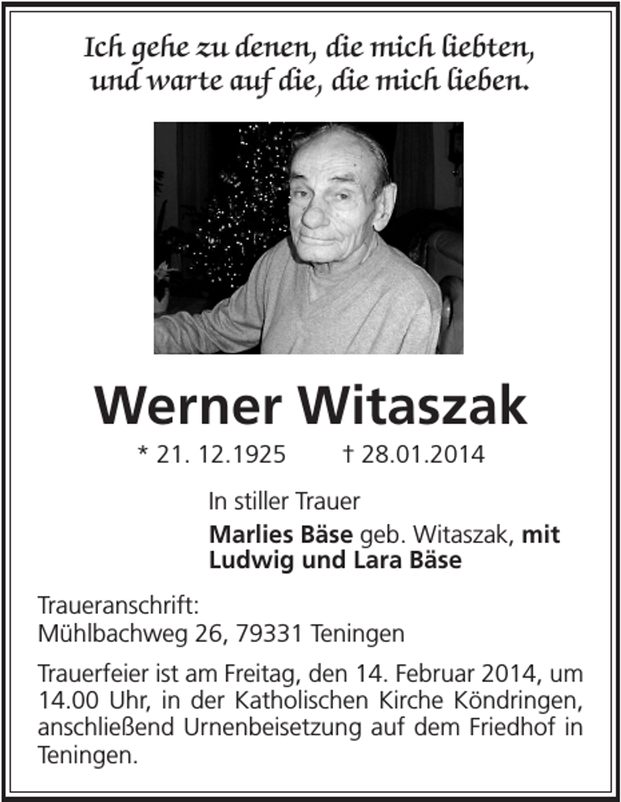 <p>Ich gehe zu denen, die mich liebten,<br />und warte auf die, die mich lieben.</p><p>Werner Witaszak<br />* 21. 12.1925</p><p>† 28.01.2014</p><p>In stiller Trauer<br />Marlies Bäse geb. Witaszak, mit<br />Ludwig und Lara Bäse<br />Traueranschrift:<br />Mühlbachweg 26, 79331 Teningen<br />Trauerfeier ist am Freitag, den 14. Februar 2014, um<br />14.00 Uhr, in der Katholischen Kirche Köndringen,<br />anschließend Urnenbeisetzung auf dem Friedhof in<br />Teningen.</p>