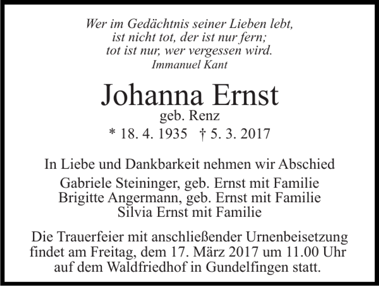 <p>Wer im Gedächtnis seiner Lieben lebt,<br />ist nicht tot, der ist nur fern;<br />tot ist nur, wer vergessen wird.<br />Immanuel Kant</p><p>Johanna<br />Ernst<br />geb. Renz<br />* 18. 4. 1935 † 5. 3. 2017<br />In Liebe und Dankbarkeit nehmen wir Abschied<br />Gabriele Steininger, geb. Ernst mit Familie<br />Brigitte Angermann, geb. Ernst mit Familie<br />Silvia Ernst mit Familie<br />Die Trauerfeier mit anschließender Urnenbeisetzung<br />findet am Freitag, dem 17. März 2017 um 11.00 Uhr<br />auf dem Waldfriedhof in Gundelfingen statt.</p>