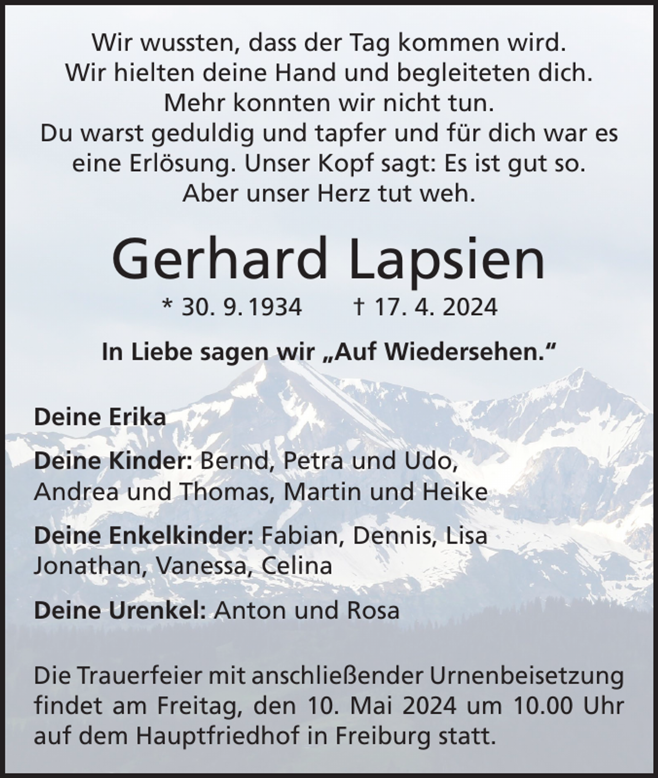 <p>Wir wussten, dass der Tag kommen wird.<br />Wir hielten deine Hand und begleiteten dich.<br />Mehr konnten wir nicht tun.<br />Du warst geduldig und tapfer und für dich war es<br />eine Erlösung. Unser Kopf sagt: Es ist gut so.<br />Aber unser Herz tut weh.</p><p>Gerhard Lapsien<br />* 30. 9. 1934 † 17. 4. 2024</p><p>In Liebe sagen wir „Auf Wiedersehen.“<br />Deine Erika<br />Deine Kinder: Bernd, Petra und Udo,<br />Andrea und Thomas, Martin und Heike<br />Deine Enkelkinder: Fabian, Dennis, Lisa<br />Jonathan, Vanessa, Celina<br />Deine Urenkel: Anton und Rosa<br />Die Trauerfeier mit anschließender Urnenbeisetzung<br />findet am Freitag, den 10. Mai 2024 um 10.00 Uhr<br />auf dem Hauptfriedhof in Freiburg statt.</p>