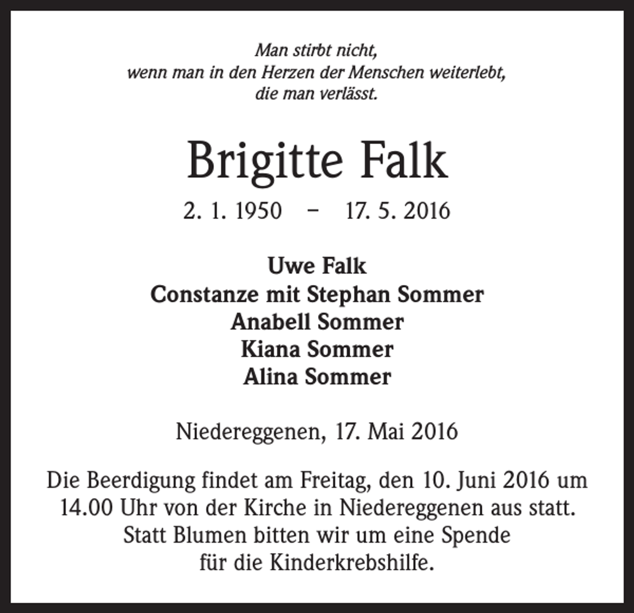 <p>Man stirbt nicht,<br />wenn man in den Herzen der Menschen weiterlebt,<br />die man verlässt.</p><p>Brigitte Falk<br />2. 1. 1950 – 17. 5. 2016<br />Uwe Falk<br />Constanze mit Stephan Sommer<br />Anabell Sommer<br />Kiana Sommer<br />Alina Sommer<br />Niedereggenen, 17. Mai 2016<br />Die Beerdigung findet am Freitag, den 10. Juni 2016 um<br />14.00 Uhr von der Kirche in Niedereggenen aus statt.<br />Statt Blumen bitten wir um eine Spende<br />für die Kinderkrebshilfe.</p>
