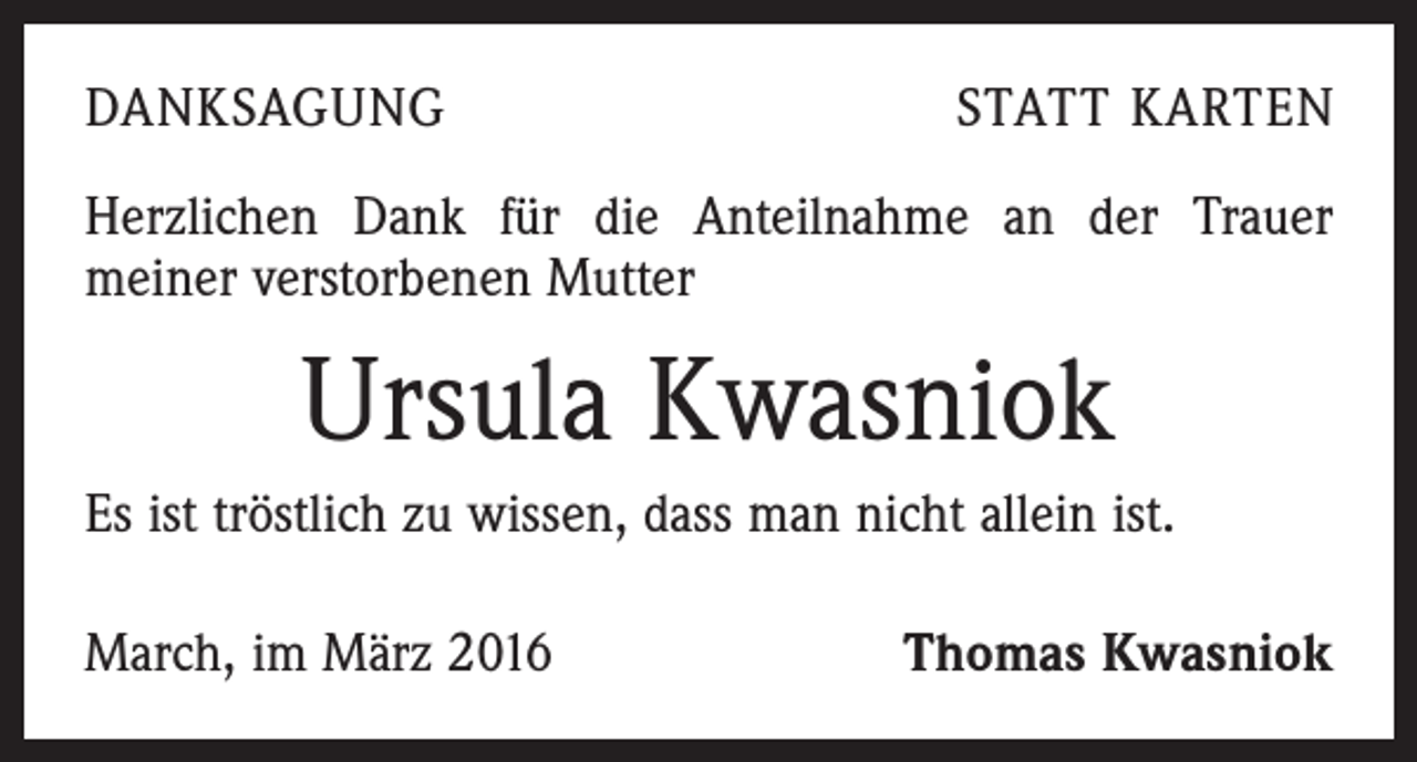 <p>DANKSAGUNG</p><p>STATT KARTEN</p><p>Herzlichen Dank für die Anteilnahme an der Trauer<br />­meiner verstorbenen Mutter</p><p>Ursula Kwasniok<br />Es ist tröstlich zu wissen, dass man nicht allein ist.<br />March, im März 2016</p><p>Thomas Kwasniok</p>
