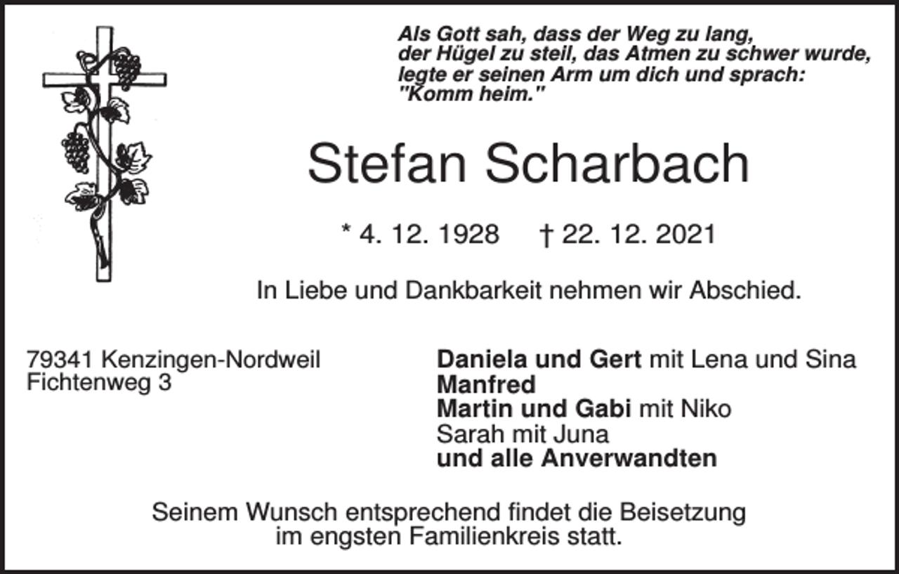 <p>Als Gott sah, dass der Weg zu lang,<br />der Hügel zu steil, das Atmen zu schwer wurde,<br />legte er seinen Arm um dich und sprach:<br />"Komm heim."</p><p>Stefan Scharbach<br />* 4. 12. 1928</p><p>† 22. 12. 2021</p><p>In Liebe und Dankbarkeit nehmen wir Abschied.<br />79341 Kenzingen-Nordweil<br />Fichtenweg 3</p><p>Daniela und Gert mit Lena und Sina<br />Manfred<br />Martin und Gabi mit Niko<br />Sarah mit Juna<br />und alle Anverwandten</p><p>Seinem Wunsch entsprechend findet die Beisetzung<br />im engsten Familienkreis statt.</p>