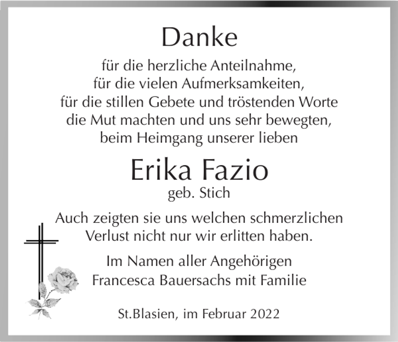 <p>Danke<br />für die herzliche Anteilnahme,<br />für die vielen Aufmerksamkeiten,<br />für die stillen Gebete und tröstenden Worte<br />die Mut machten und uns sehr bewegten,<br />beim Heimgang unserer lieben</p><p>Erika Fazio<br />geb. Stich</p><p>Auch zeigten sie uns welchen schmerzlichen<br />Verlust nicht nur wir erlitten haben.<br />Im Namen aller Angehörigen<br />Francesca Bauersachs mit Familie<br />St.Blasien, im Februar 2022</p>