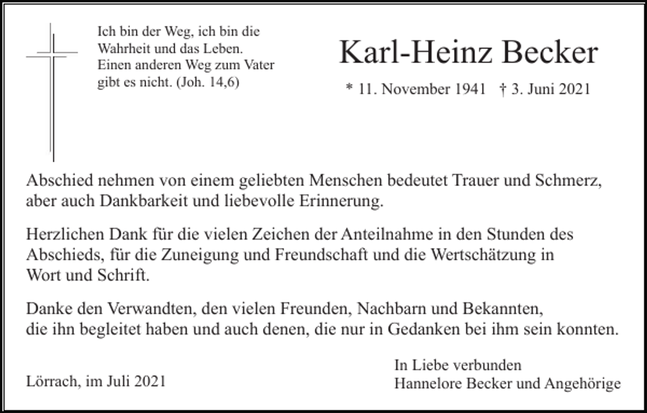 <p>Ich bin der Weg, ich bin die<br />Wahrheit und das Leben.<br />Einen anderen Weg zum Vater<br />gibt es nicht. (Joh. 14,6)</p><p>Karl-Heinz Becker<br />* 11. November 1941 † 3. Juni 2021</p><p>Abschied nehmen von einem geliebten Menschen bedeutet Trauer und Schmerz,<br />aber auch Dankbarkeit und liebevolle Erinnerung.<br />Herzlichen Dank für die vielen Zeichen der Anteilnahme in den Stunden des<br />Abschieds, für die Zuneigung und Freundschaft und die Wertschätzung in<br />Wort und Schrift.<br />Danke den Verwandten, den vielen Freunden, Nachbarn und Bekannten,<br />die ihn begleitet haben und auch denen, die nur in Gedanken bei ihm sein konnten.<br />Lörrach, im Juli 2021</p><p>In Liebe verbunden<br />Hannelore Becker und Angehörige</p>
