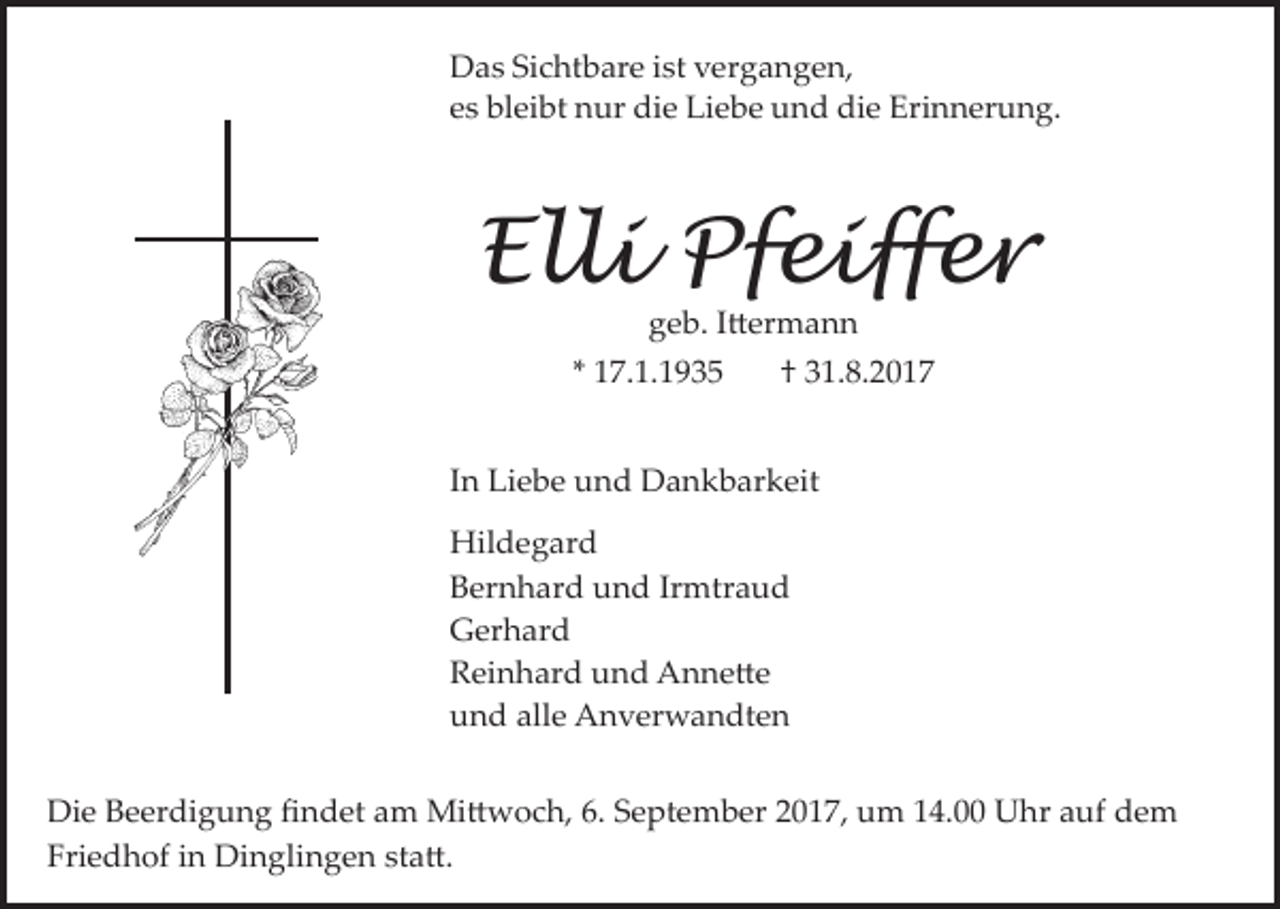 <p>Das Sichtbare ist vergangen,<br />es bleibt nur die Liebe und die Erinnerung.</p><p>Elli Pfeiffer<br />geb. I�ermann</p><p>* 17.1.1935</p><p>† 31.8.2017</p><p>In Liebe und Dankbarkeit<br />Hildegard<br />Bernhard und Irmtraud<br />Gerhard<br />Reinhard und Anne�e<br />und alle Anverwandten<br />Die Beerdigung ﬁndet am Mi�woch, 6. September 2017, um 14.00 Uhr auf dem<br />Friedhof in Dinglingen sta�.</p>
