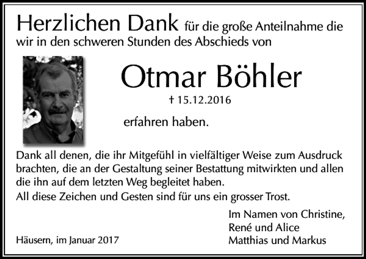 <p>Herzlichen Dank für die große Anteilnahme die</p><p>wir in den schweren Stunden des Abschieds von</p><p>Otmar Böhler<br />† 15.12.2016</p><p>erfahren haben.<br />Dank all denen, die ihr Mitgefühl in vielfältiger Weise zum Ausdruck<br />brachten, die an der Gestaltung seiner Bestattung mitwirkten und allen<br />die ihn auf dem letzten Weg begleitet haben.<br />All diese Zeichen und Gesten sind für uns ein grosser Trost.</p><p>Häusern, im Januar 2017</p><p>Im Namen von Christine,<br />René und Alice<br />Matthias und Markus</p>
