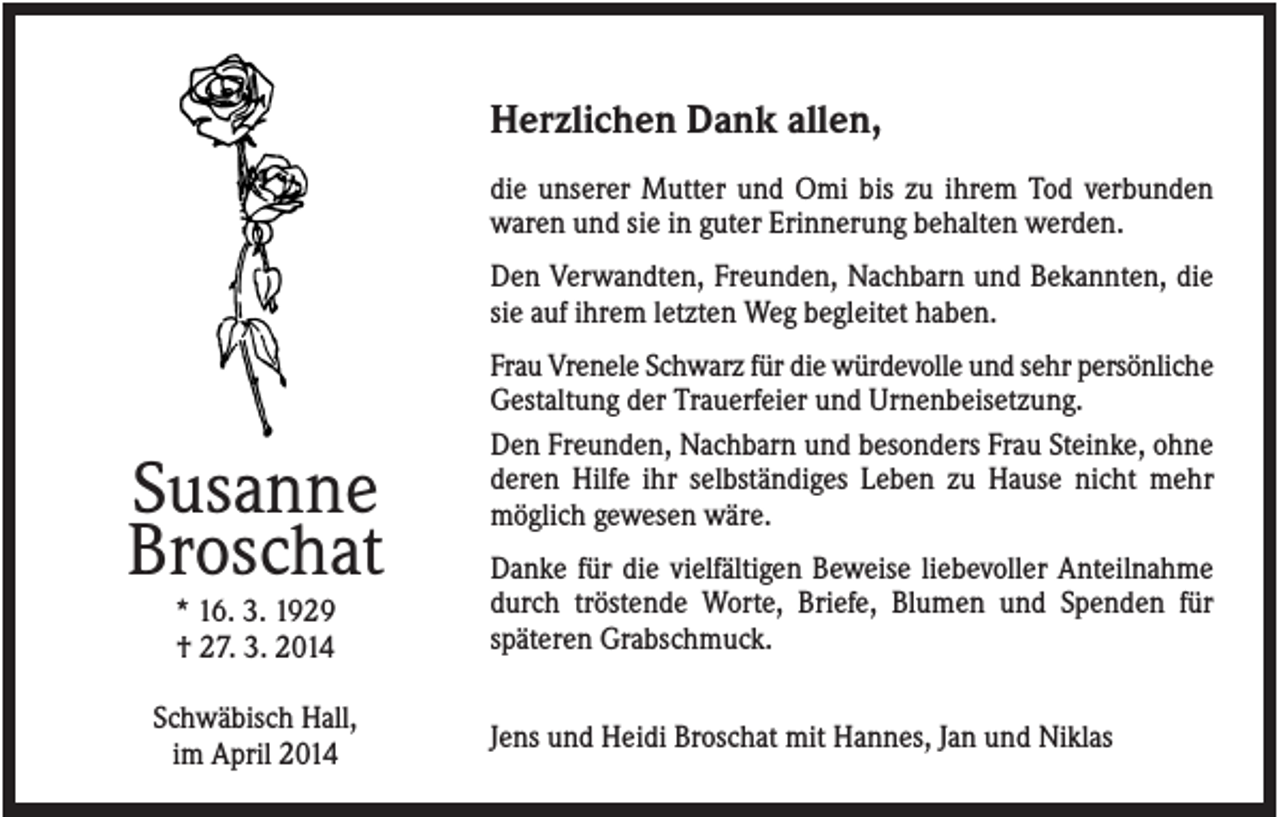 <p>Herzlichen Dank allen,<br />die unserer Mutter und Omi bis zu ihrem Tod verbunden<br />waren und sie in guter Erinnerung behalten werden.<br />Den Verwandten, Freunden, Nachbarn und Bekannten, die<br />sie auf ihrem letzten Weg begleitet haben.</p><p>Susanne<br />Broschat<br />* 16. 3. 1929<br />† 27. 3. 2014<br />Schwäbisch Hall,<br />im April 2014</p><p>Frau Vrenele Schwarz für die würdevolle und sehr persönliche<br />Gestaltung der Trauerfeier und Urnenbeisetzung.<br />Den Freunden, Nachbarn und besonders Frau Steinke, ohne<br />deren Hilfe ihr selbständiges Leben zu Hause nicht mehr<br />möglich gewesen wäre.<br />Danke für die vielfältigen Beweise liebevoller Anteilnahme<br />durch tröstende Worte, Briefe, Blumen und Spenden für<br />späteren Grabschmuck.<br />Jens und Heidi Broschat mit Hannes, Jan und Niklas</p>