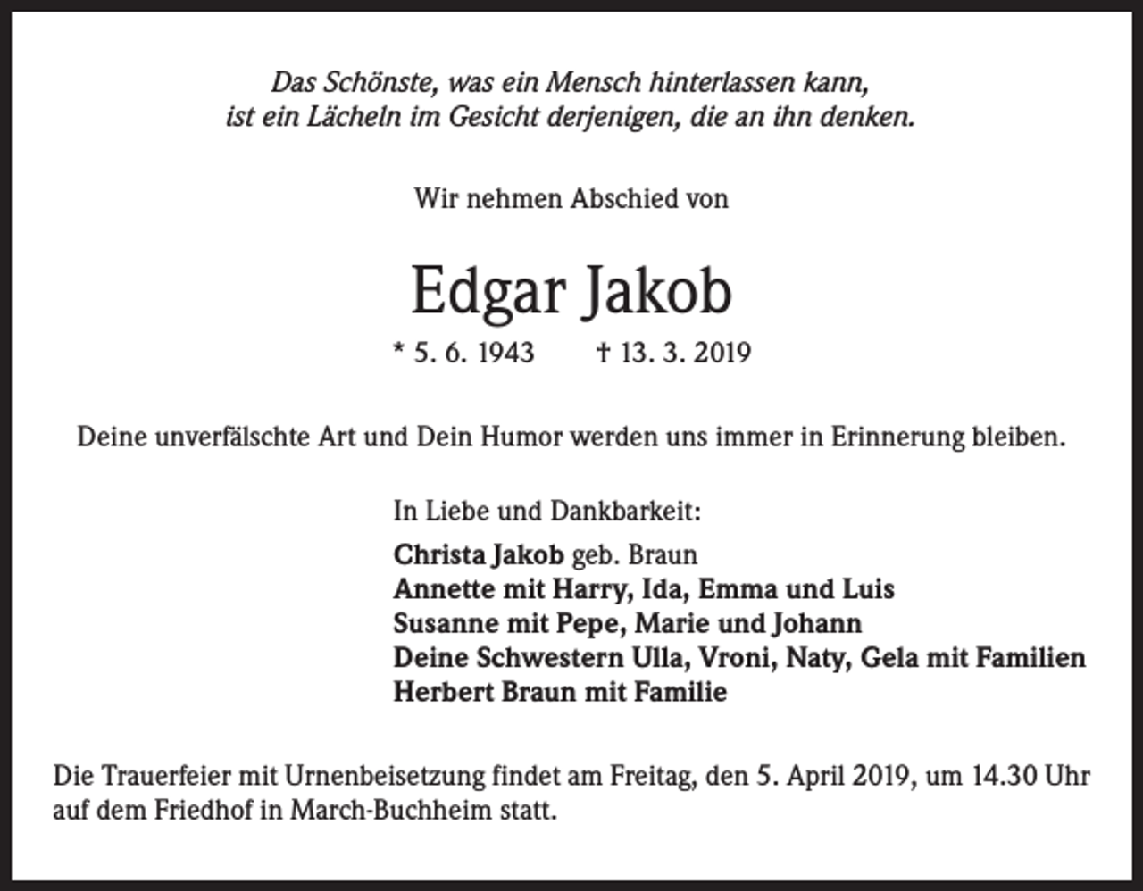 <p>Das Schönste, was ein Mensch hinterlassen kann,<br />ist ein Lächeln im Gesicht derjenigen, die an ihn denken.</p><p>Wir nehmen Abschied von</p><p>Edgar Jakob<br />* 5. 6. 1943 † 13. 3. 2019<br />Deine unverfälschte Art und Dein Humor werden uns immer in Erinnerung bleiben.<br />In Liebe und Dankbarkeit:<br />Christa Jakob geb. Braun<br />Annette mit Harry, Ida, Emma und Luis<br />Susanne mit Pepe, Marie und Johann<br />Deine Schwestern Ulla, Vroni, Naty, Gela mit Familien<br />Herbert Braun mit Familie<br />Die Trauerfeier mit Urnenbeisetzung findet am Freitag, den 5. April 2019, um 14.30 Uhr<br />auf dem Friedhof in March-Buchheim statt.</p>