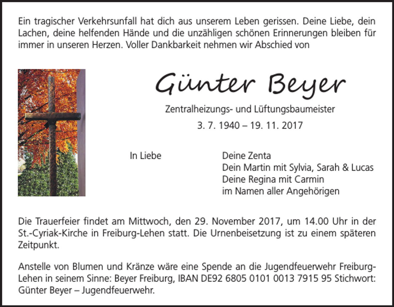<p>Ein tragischer Verkehrsunfall hat dich aus unserem Leben gerissen. Deine Liebe, dein<br />Lachen, deine helfenden Hände und die unzähligen schönen Erinnerungen bleiben für<br />immer in unseren Herzen. Voller Dankbarkeit nehmen wir Abschied von</p><p>Günter Beyer<br />Zentralheizungs- und Lüftungsbaumeister<br />3. 7. 1940 – 19. 11. 2017<br />In Liebe</p><p>D<br />eine Zenta<br />Dein Martin mit Sylvia, Sarah &amp; Lucas<br />Deine Regina mit Carmin<br />im Namen aller Angehörigen</p><p>Die Trauerfeier findet am Mittwoch, den 29. November 2017, um 14.00 Uhr in der<br />St.-Cyriak-Kirche in Freiburg-Lehen statt. Die Urnenbeisetzung ist zu einem späteren<br />Zeitpunkt.<br />Anstelle von Blumen und Kränze wäre eine Spende an die Jugendfeuerwehr FreiburgLehen in seinem Sinne: Beyer Freiburg, IBAN DE92 6805 0101 0013 7915 95 Stichwort:<br />Günter Beyer – Jugendfeuerwehr.</p>