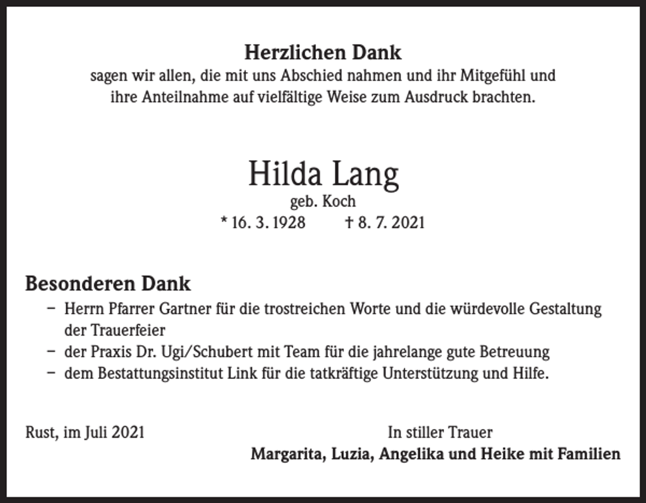 <p>Herzlichen Dank</p><p>sagen wir allen, die mit uns Abschied nahmen und ihr Mitgefühl und<br />ihre Anteilnahme auf vielfältige Weise zum Ausdruck brachten.</p><p>Hilda Lang</p><p>geb. Koch<br />* 16. 3. 1928<br />† 8. 7. 2021</p><p>Besonderen Dank<br />– Herrn Pfarrer Gartner für die trostreichen Worte und die würdevolle Gestaltung<br />der Trauerfeier<br />– der Praxis Dr. Ugi/Schubert mit Team für die jahrelange gute Betreuung<br />– dem Bestattungsinstitut Link für die tatkräftige Unterstützung und Hilfe.<br />Rust, im Juli 2021</p><p>In stiller Trauer<br />Margarita, Luzia, Angelika und Heike mit Familien</p>