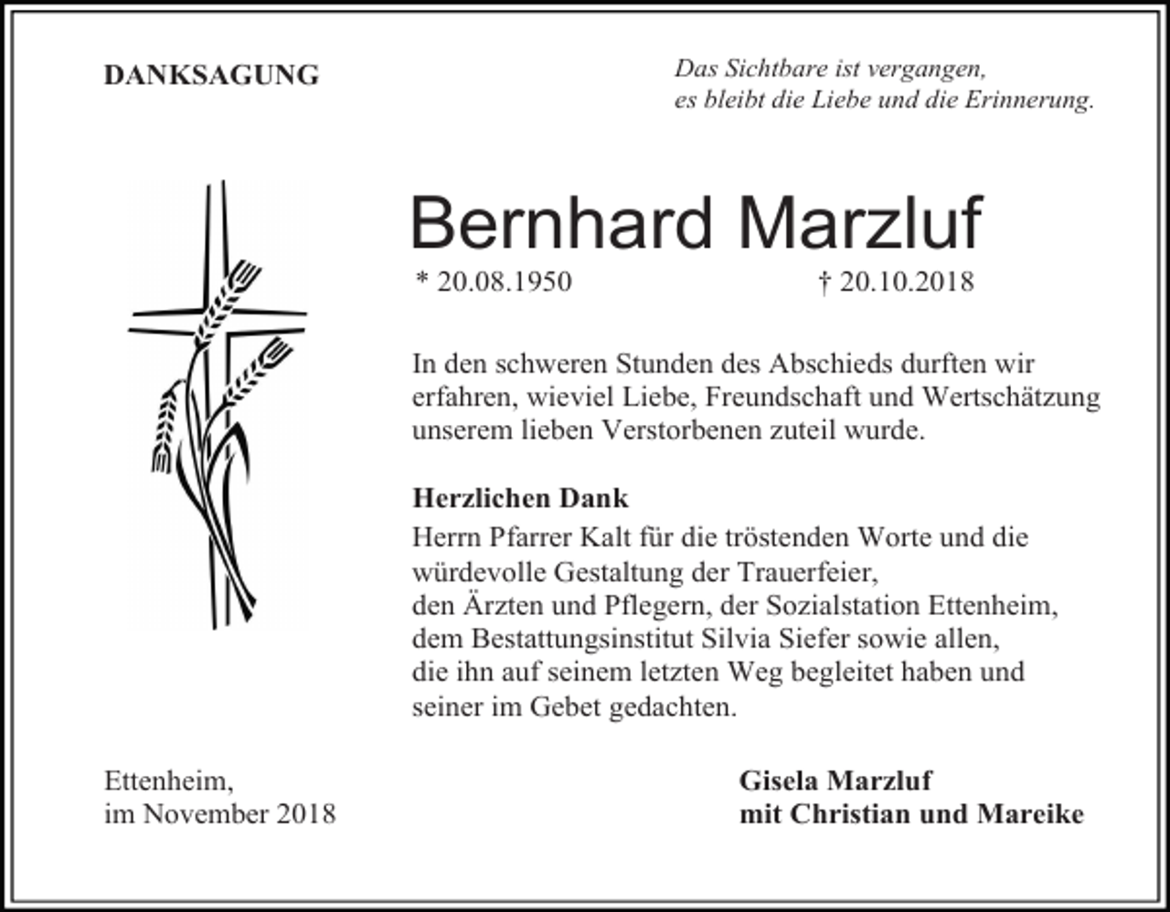 <p>Das Sichtbare ist vergangen,<br />es bleibt die Liebe und die Erinnerung.</p><p>DANKSAGUNG</p><p>Bernhard Marzluf<br />* 20.08.1950</p><p>† 20.10.2018</p><p>In den schweren Stunden des Abschieds durften wir<br />erfahren, wieviel Liebe, Freundschaft und Wertschätzung<br />unserem lieben Verstorbenen zuteil wurde.<br />Herzlichen Dank<br />Herrn Pfarrer Kalt für die tröstenden Worte und die<br />würdevolle Gestaltung der Trauerfeier,<br />den Ärzten und Pflegern, der Sozialstation Ettenheim,<br />dem Bestattungsinstitut Silvia Siefer sowie allen,<br />die ihn auf seinem letzten Weg begleitet haben und<br />seiner im Gebet gedachten.<br />Ettenheim,<br />im November 2018</p><p>Gisela Marzluf<br />mit Christian und Mareike</p>