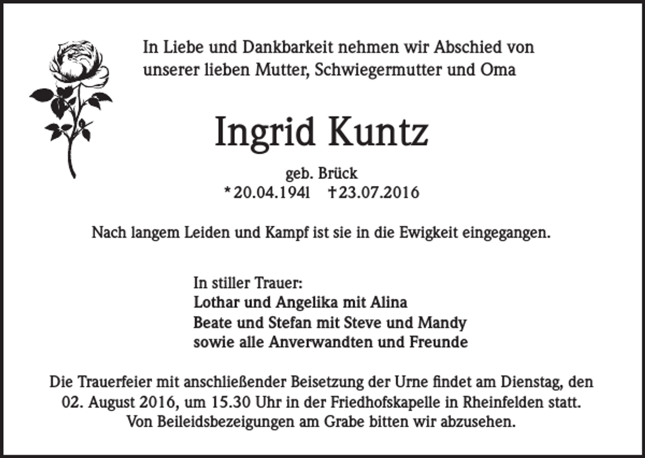 <p>In Liebe und Dankbarkeit nehmen wir Abschied von<br />unserer lieben Mutter, Schwiegermutter und Oma</p><p>Ingrid Kuntz<br />geb. Brück<br />* 20.04.194l † 23.07.2016<br />Nach langem Leiden und Kampf ist sie in die Ewigkeit eingegangen.<br />In stiller Trauer:<br />Lothar und Angelika mit Alina<br />Beate und Stefan mit Steve und Mandy<br />sowie alle Anverwandten und Freunde<br />Die Trauerfeier mit anschließender Beisetzung der Urne findet am Dienstag, den<br />02. August 2016, um 15.30 Uhr in der Friedhofskapelle in Rheinfelden statt.<br />Von Beileidsbezeigungen am Grabe bitten wir abzusehen.</p>
