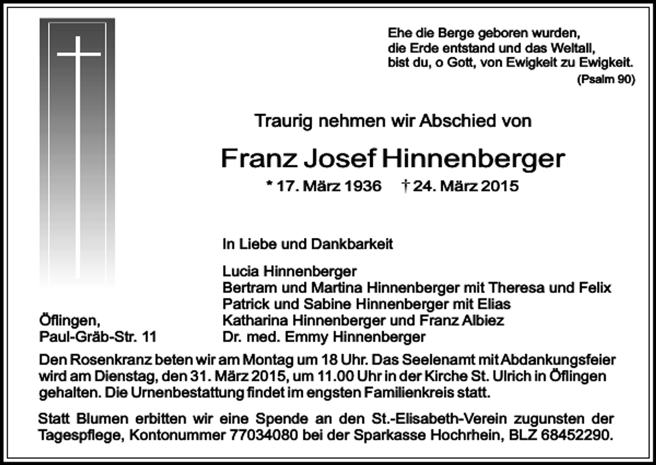 <p>Ehe die Berge geboren wurden,<br />die Erde entstand und das Weltall,<br />bist du, o Gott, von Ewigkeit zu Ewigkeit.<br />(Psalm 90)</p><p>Traurig nehmen wir Abschied von</p><p>Franz Josef Hinnenberger<br />* 17. März 1936</p><p>24. März 2015</p><p>In Liebe und Dankbarkeit</p><p>Öflingen,<br />Paul-Gräb-Str. 11</p><p>Lucia Hinnenberger<br />Bertram und Martina Hinnenberger mit Theresa und Felix<br />Patrick und Sabine Hinnenberger mit Elias<br />Katharina Hinnenberger und Franz Albiez<br />Dr. med. Emmy Hinnenberger</p><p>Den Rosenkranz beten wir am Montag um 18 Uhr. Das Seelenamt mit Abdankungsfeier<br />wird am Dienstag, den 31. März 2015, um 11.00 Uhr in der Kirche St. Ulrich in Öflingen<br />gehalten. Die Urnenbestattung findet im engsten Familienkreis statt.<br />Statt Blumen erbitten wir eine Spende an den St.-Elisabeth-Verein zugunsten der<br />Tagespflege, Kontonummer 77034080 bei der Sparkasse Hochrhein, BLZ 68452290.</p>