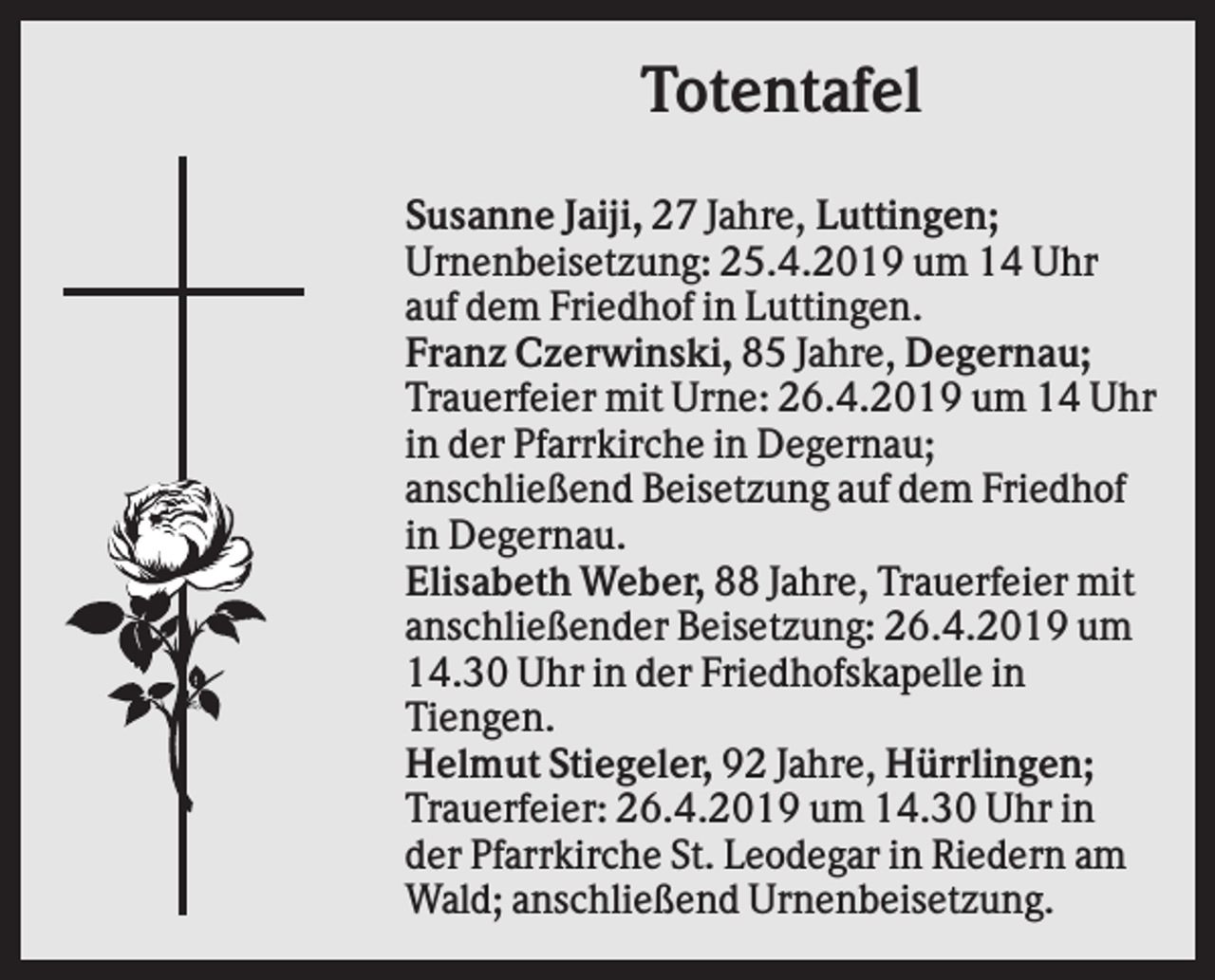 <p>Totentafel<br />Susanne Jaiji, 27 Jahre, Luttingen;<br />Urnenbeisetzung: 25.4.2019 um 14 Uhr<br />auf dem Friedhof in Luttingen.<br />Franz Czerwinski, 85 Jahre, Degernau;<br />Trauerfeier mit Urne: 26.4.2019 um 14 Uhr<br />in der Pfarrkirche in Degernau;<br />anschließend Beisetzung auf dem Friedhof<br />in Degernau.<br />Elisabeth Weber, 88 Jahre, Trauerfeier mit<br />anschließender Beisetzung: 26.4.2019 um<br />14.30 Uhr in der Friedhofskapelle in<br />Tiengen.<br />Helmut Stiegeler, 92 Jahre, Hürrlingen;<br />Trauerfeier: 26.4.2019 um 14.30 Uhr in<br />der Pfarrkirche St. Leodegar in Riedern am<br />Wald; anschließend Urnenbeisetzung.</p>