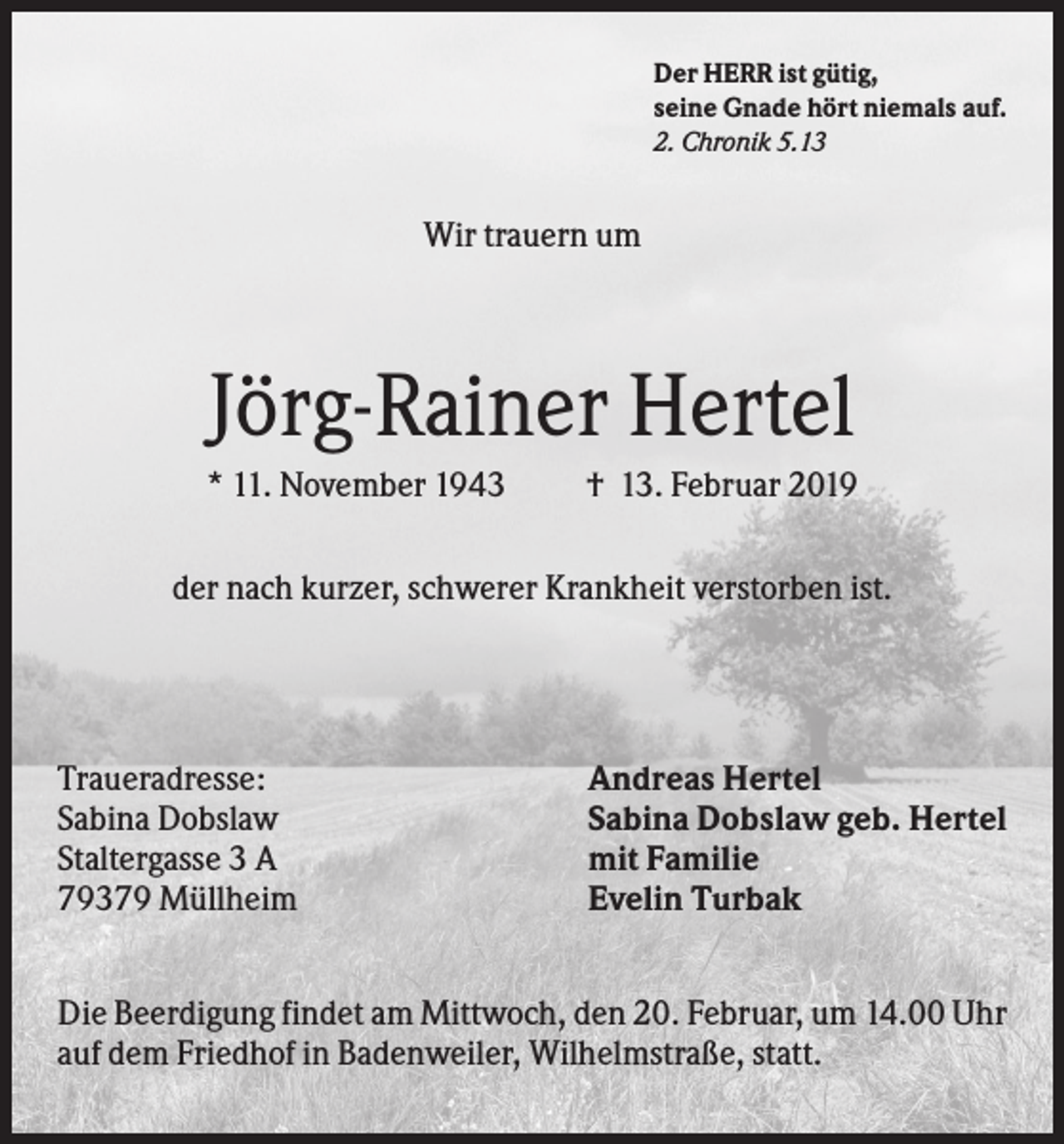<p>Der HERR ist gütig,<br />seine Gnade hört niemals auf.<br />2. Chronik 5.13</p><p>Wir trauern um</p><p>Jörg-Rainer Hertel<br />* 11. November 1943</p><p>† 13. Februar 2019</p><p>der nach kurzer, schwerer Krankheit verstorben ist.</p><p>Traueradresse:<br />Sabina Dobslaw<br />Staltergasse 3 A<br />79379 Müllheim</p><p>Andreas Hertel<br />Sabina Dobslaw geb. Hertel<br />mit Familie<br />Evelin Turbak</p><p>Die Beerdigung findet am Mittwoch, den 20. Februar, um 14.00 Uhr<br />auf dem Friedhof in Badenweiler, Wilhelmstraße, statt.</p>