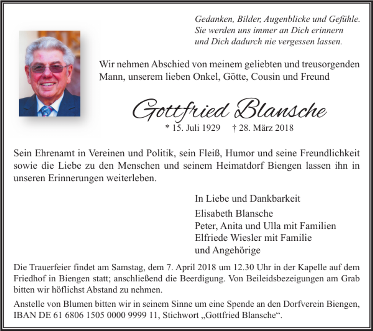 <p>G e d a n k e n, Bil<br />Gedanken,<br />Bilder,<br />d er, AAugenblicke<br />u g e n bli c k e uund<br />n d GGefühle.<br />ef ü hl e.<br />Sie<br />Si<br />e werden<br />w er d e n uuns<br />ns iimmer<br />m m er aan<br />n Dich<br />Di c h eri<br />erinnern<br />n n er n<br />uund<br />n d Dich<br />Di c h ddadurch<br />a d ur c h ni<br />nie<br />e vvergessen<br />er g ess e n llassen.<br />ass e n.</p><p>Wirn enehmen<br />Wir<br />h m e n AAbschied<br />bs c hi e d v von<br />o n mmeinem<br />ei n e m g eli<br />geliebten<br />e bt e n u und<br />n d tr treusorgenden<br />e us or g e n d e n<br />MMann,<br />a n n, u unserem<br />ns er e m li lieben<br />e b e n OOnkel,<br />n k el, GGötte,<br />ött e, CCousin<br />o usi n u und<br />n d FrFreund<br />eund</p><p>Gottfried<br />Gottfrie<br />d Bl<br />Blansche<br />a nsche<br />** 115.<br />5. JJuli<br />uli 11</p><p>†† 228.<br />8. März<br />M är z 22</p><p>S ei n Ehrenamt<br />Sein<br />E hr e n a mt iin<br />n Vereinen<br />Ver ei n e n uund<br />n d PPolitik,<br />oliti k, ssein<br />ei n Fl<br />Fleiß,<br />ei ß, Humor<br />H u m or uund<br />n d sseine<br />ei n e Fr<br />Freundlichkeit<br />e u n dli c h k eit<br />ssowie<br />o wi e die<br />di e Liebe<br />Li e b e zu<br />z u den<br />d e n Menschen<br />M e ns c h e n und<br />u n d sseinem<br />ei n e m Heimatdorf<br />H ei m at d orf Biengen<br />Bi e n g e n llassen<br />ass e n iihn<br />h n iinn<br />uunseren<br />ns er e n Erinnerungen<br />Eri n n er u n g e n weiterleben.<br />w eit erl e b e n.<br />I n Liebe<br />In<br />Li e b e und<br />u n d Dankbarkeit<br />D a n k b ar k eit<br />Elisabeth<br />Elis<br />a b et h Blansche<br />Bl a ns c h e<br />PPeter,<br />et er, Anita<br />A nit a uund<br />n d Ulla<br />Ull a mit<br />mit FFamilien<br />a mili e n<br />Elfriede<br />Elfri<br />e d e Wiesler<br />Wi esl er mit<br />mit FFamilie<br />a mili e<br />uund<br />n d Angehörige<br />A n g e h öri g e<br />Di e TrTrauerfeier<br />Die<br />a u erf ei er fifindet<br />n d et aam<br />m SSamstag,<br />a mst a g, ddem<br />e m 7.7. AApril<br />pril 22018<br />0 1 8 uum<br />m 112.30<br />2. 3 0 UUhr<br />hr i in<br />n dder<br />er KKapelle<br />a p ell e a auf<br />uf ddem<br />e m<br />Friedhof<br />Fri<br />e d h of iin<br />n Biengen<br />Bi e n g e n ststatt;<br />att; aanschließend<br />ns c hli e ß e n d didie<br />e Beerdigung.<br />B e er di g u n g. Von<br />Vo n Beileidsbezeigungen<br />B eil ei ds b e z ei g u n g e n aam<br />m Grab<br />Gr a b<br />bitten<br />bitt<br />e n wir<br />wir hhöflichst<br />öfli c hst Abstand<br />A bst a n d zzu<br />u nnehmen.<br />e h m e n.<br />AAnstelle<br />nst ell e vvon<br />o n Bl<br />Blumen<br />u m e n bitt<br />bitten<br />e n wir<br />wiri in<br />n s seinem<br />ei n e m SiSinne<br />n n e uum<br />m eieine<br />n e SSpende<br />p e n d e aan<br />n dden<br />e n DDorfverein<br />orf v er ei n BiBiengen,<br />e n g e n,<br />IIBAN<br />B A N DE<br />D E 61<br />6 1 680 8 0 6 1505<br />1 5 0 5 000 999 11,<br />, Stichwort<br />Sti c h w ort „Gottfried<br />„ G ottfri e d Blansche“.<br />Bl a ns c h e “.</p>