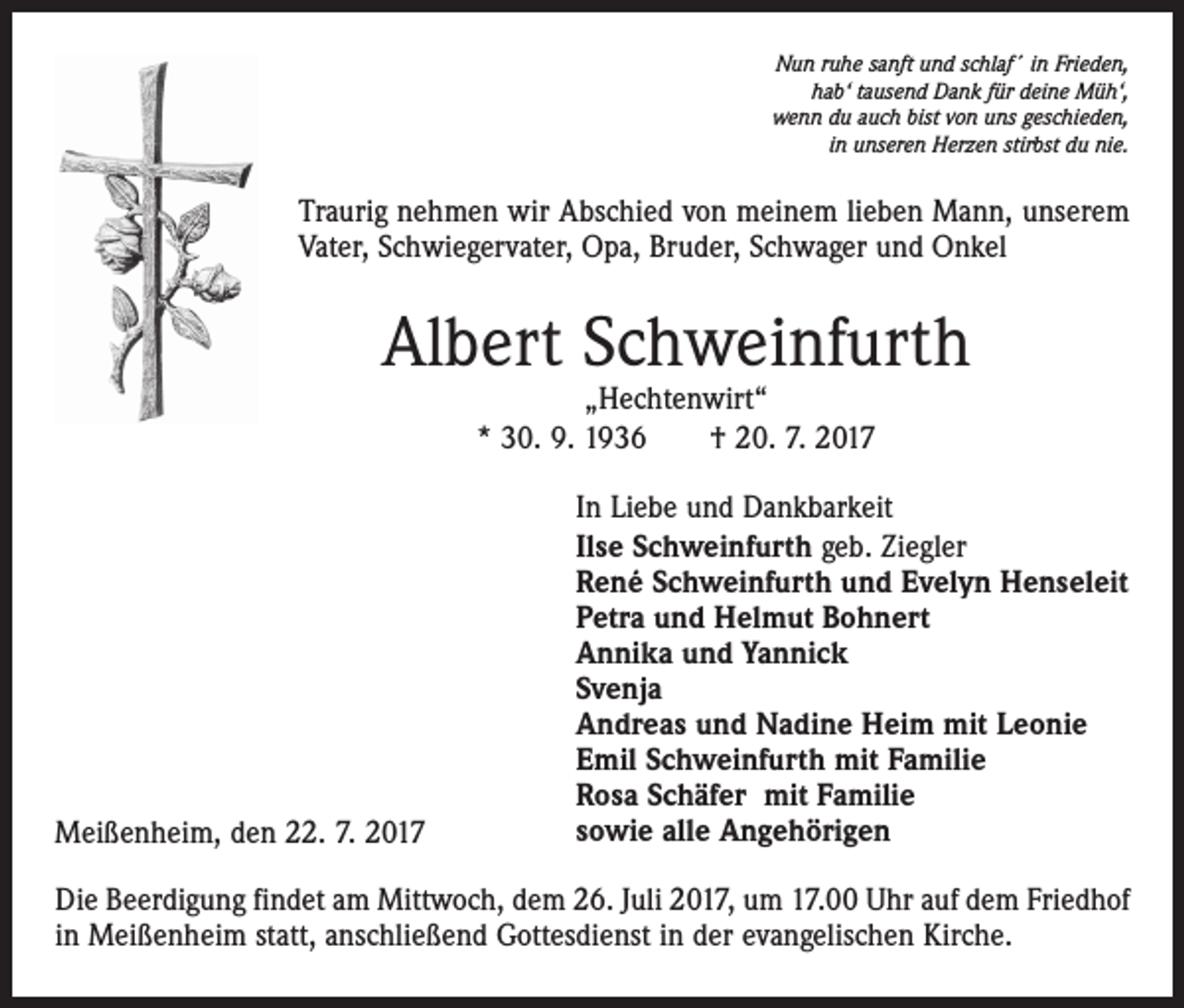 <p>Nun ruhe sanft und schlaf´ in Frieden,<br />hab‘ tausend Dank für deine Müh‘,<br />wenn du auch bist von uns geschieden,<br />in unseren Herzen stirbst du nie.</p><p>Traurig nehmen wir Abschied von meinem lieben Mann, unserem<br />Vater, Schwiegervater, Opa, Bruder, Schwager und Onkel</p><p>Albert Schweinfurth<br />„Hechtenwirt“<br />* 30. 9. 1936 † 20. 7. 2017</p><p>Meißenheim, den 22. 7. 2017</p><p>In Liebe und Dankbarkeit<br />Ilse Schweinfurth geb. Ziegler<br />René Schweinfurth und Evelyn Henseleit<br />Petra und Helmut Bohnert<br />Annika und Yannick<br />Svenja<br />Andreas und Nadine Heim mit Leonie<br />Emil Schweinfurth mit Familie<br />Rosa Schäfer mit Familie<br />sowie alle Angehörigen</p><p>Die Beerdigung findet am Mittwoch, dem 26. Juli 2017, um 17.00 Uhr auf dem Friedhof<br />in Meißenheim statt, anschließend Gottesdienst in der evangelischen Kirche.</p>
